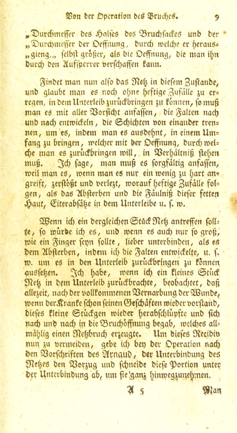 ^'Durémeffer bcô ^>nlfcs bcs ^rudjfacfeô unb ber ‘ „‘5)urd)mcf)'er ber Octfiiung, burd) we(d}e er ^erûuô= „gteng,,, felbd großer, alß bie Ocffnung, bic man l§ti burd; ben 2(uf}pcrrer ôerfd;aft'en fann. 5'inbet man nun aifo bas 9îef^ in biefeni ^ufianbe, unb glaubt man gö nod; cl;nc ^eftige 3'jfâUc ju er= regen, in bem Unterleib jiirùcfbringen ju fonnen, fomu^ man es mit aller ^orjlcbt anfaffen, bie galten nac^ unb nad) entmicfeln, bie 0d)id;ten non einaiiber tren= nen, um ts, inbem mon es ausbe^nt, in einem Um= fang ju bringen, melcber mit ber Oeffnung, burd;meU cbe man es jurûcfbringen mill, in ^erl;d(tni^’ ftc^cn mu§. fage, man mu^ es forgfdltig anfajfen, meil man es, menn man es nur ein wenig ju ^art an- greift, jetj^b^t unb berlejt, worauf fpeftige 3ufdUe foI= gen, als bas Tlbftcrben unb bie gdulni§ biefec fetten »Oogf/ ^iterabfd^e in bem Unterlcibe u. f. w. I C£8enn id) ein bevgleid)en@tùcf 9l7ef^ ontreffen foli^ ii, fo würbe id; es, unb wenn es aud; nur fo gro^, pie ein ginger fepn foüte, lieber unterbinben, als eS bem Tlbj^erben, inbem id; bie galten entwicfelte, u. ft w. um es in ben Unterleib jurûdbringen ju fonnen öusfe^en* ^d;. f)ab.e, wenn id; ein Heines @tuc! 9îe| in bem Unterleib jurudbraebte, beobad;tet, ba^ cllejeif, nad; ber oollfommenen 33crnarbung ber ^unbe,, wenn berdtranfe febon feinen ©cfcfcdften wieber oorftanb, biefes flcine 0tüdgen wiebet ^erabfd;lupfte unb ficb nach unb nach in bie ^rud;bffnung begab, wcldies aü= mdl;lig einen SRc^vucb erjeugte* Um biefes Ötccibin nun i^u nerineiben, gebe id; bet; ber Operation nad; Öen ?3orfd)riften bes ?(fnüub, ber Unterbinbung bes SRe^es ben 23erjug unb frbneibc biefe ^Portion unter ber Unterbinbung cb^ um ite.'ganj f^inwcgjune^mcn. ^ 5