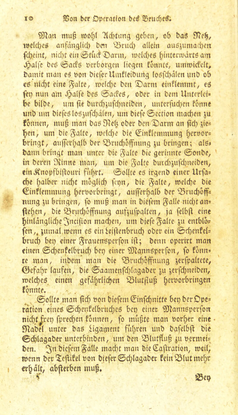 IO SSott bet Dperaflott bcé Srurf)Cf?; 5îîan mu§ mof;( 7(c()tung geben, ob baö töclcbcö anfäng(id) boi '•■örud) adeln ouénumacben fd)cinc, nid)r ein ^rutf Dann, n)eld)eé f;{ntei-n)ârté am ^aljc beß 0acbß perborgen liegen fbnnté, ummirfcit, bamif man eß Pon bicfcrUinfIcibung (oßfd)älcn unb ob cß nid)t eine ^altc, mcicbc ben Darm cinflemmt, eö fep nun oin ^alfe beß 0acfeß, ober in bem Unterlei» be bilbe, um fie biird)jufd;neiben, unterfud}en fonne unb um bicfcßloßjufdjdlen, um biefe0ection mad)en ju fonnen, mu^ man baß î)7ef^ ober ben Darm an ftd) üie= ^en, um bic S'v'iltG, ipeld)e bie ^inflemmung ^eroor» bringt, au|)crl;»c|lb ber ^rud)offmmg ju bringen; alß» bann bringt man unter bie bie gcrinnte 0onbe, ' in bereu Dvinne man, um bie ‘Jaltc burd)iufd)neiben, einiCnopfbiflouri fuhrt. 0ol|tc cß irgenb einer Urfa= d)C halber nicht möglich fepn, bie '5*alte, welche bie 0nflemmung h^i'Porbringt, aufferhalb ber‘Q5rud)btf= uung ju bringen, fo mu§ man in biefem ^alle nid}tün= flehen, bie iÖrud)ojfnung aufjufpglten, ja felbfl eine i)inlânglid)e3»icifïon machen, um bjefe^üile ju entblo? fen,, jiimal.menn cß einieillenbruch ober ein 0d)enfel= bruci} bep einer ^rauenßperfon ift; benn operirt man einen 0d;enfelbru,d) bep einer ?S)lgnnßperfon, fo fonn» te man, inbem man bie iSruchbffnung jerfpaltete, ©efabr laufen, bie 0aamenfd)lagabcv ju jerfdjneiben, TOclcheß einen gefährlichen ^lutfluh fpnnte. 0odte man jlch Pon biefem ©nfehnitte bep ber Opc= rotion' emeß 0chenfelbriicheß bep einet ^annßperfon nichtJ;rep fprc(^en fonnen, fo muhte man Porher eine • niabel unter boß ligament fuhten unb bafelbjl bie 0(^)lagabcc unterbinben, um ben ^lutfluh ju Permei» ben. ^n biefem §*alle madjt man bie Sajlration, weil, wenn ber^eftifel Pon biefer @d;lagabcc fein^lutmeht erholt, obftcrben mu§. V ■ SSep