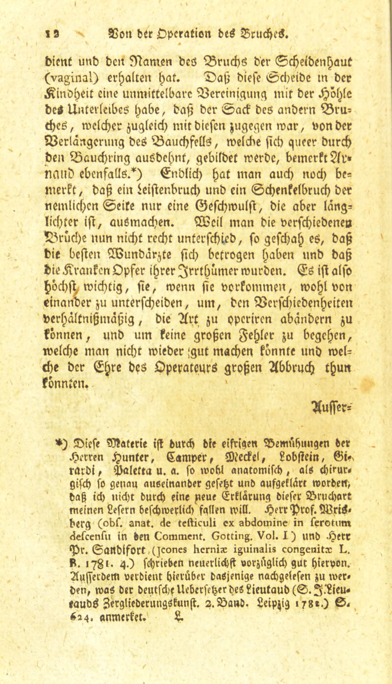 19 95oti bér £)pcration bcé 35ruc^eé. m tient mit tcn 5Tîûmen tcô iSnid)ô ter 0c^eiben^auü (vaginal) evf)û(tcn ^nt, ©aO tiefe 0ci)cibc m ter .^inti^eit eine unmittelbare Q3creinigun.q mit ter ^ôl^fc tei Unterlcibcg Ijûbc, bajj ter 0arf bcô antern ^ru^ t^eé, mc(d)er juglcid) mit tiefen jugeqen mar, nonbet Söerldngcnmg bcé ^^aucfjfeüô, melcfic fieb gueer tureb teil ©ûuebring auC'tcbnf, gebifbct rnerbe, bemcrft^fl*» haiib cbenfallë.*) ^ntlid) ^ût man oud) ned) bea merft, ba^ ein icij^enbrud) unb ein 0cbcnfe(brucb ber nem(id>crt 0eite nur eine ©efcbmulf^, tic aber Iang= Ikbter ifl, auémadien. ®3ci( man bie nerfebiebenea Ï3rud)e nun nic^t rccbt unterfcbicb, fo gefeba^ eé, ba§ tic bcjlen ïGunbârjte ftd) betrogen b^ben unb tû§ tie iîranfen Opfer i^rer ^rrtbumer murben. ijl aifo ^6d}j^ miebtiS/ f*«/ pcrfommen, mobl non cinanter ju unterfebeiben, um, tcn ^crfd)ictenbeiten terf;)d(fni§m<îtjig, tic Tfrt ju çperiren abânbern ju fônncn, unb um feine großen g'^b^et ju begeben, welcbc man nicht mieber {gut machen fonnte unb n)c(= ehe ter bçé Dpepateuré großen 2(bbrucb tbun fonnten* Juffer* ♦) 5Dicfe flOlüffete tjl burd) bfe eifrigen Söemiibiingen bet »Herren Runter, ßamper, SDi'ecfel, Hobfîcin, rûcbl t Valetta u. a. fo tooW anatomifeb , a(« ebirur« gifeb fo genau aueeinanber gefegt unb aufgefldrt roorbert) ba§ id) iiid)t burtb eine jicue érflârung biefec 9&rnd)ort meinen fiefern befc^wetlid) fallen miß. ‘Pvof. 5öri^* berg (obf. anat. de tcfticuli ex abdoinine in ferotum defeenfu in ben Comment. Gotting, Vol. I ) unb -Çiett *Pr. 0Oltb(fort (jcones herniæ iguinalis congenitx L. B. 1781. 4.) febrieben neuerliefeft »otjilglid) gut btetDon. 2fu||eiberti oecbicut bierübev baöjenige nad)ge(efen }u wer» ben, mi bet beutfdjf Ueberfe^erbe« ïicutaub (0.S'‘2icu* faubé Serglieberungötung. 2.2>a«ö. Seip^ig 178*0 614. anmerfet. ^