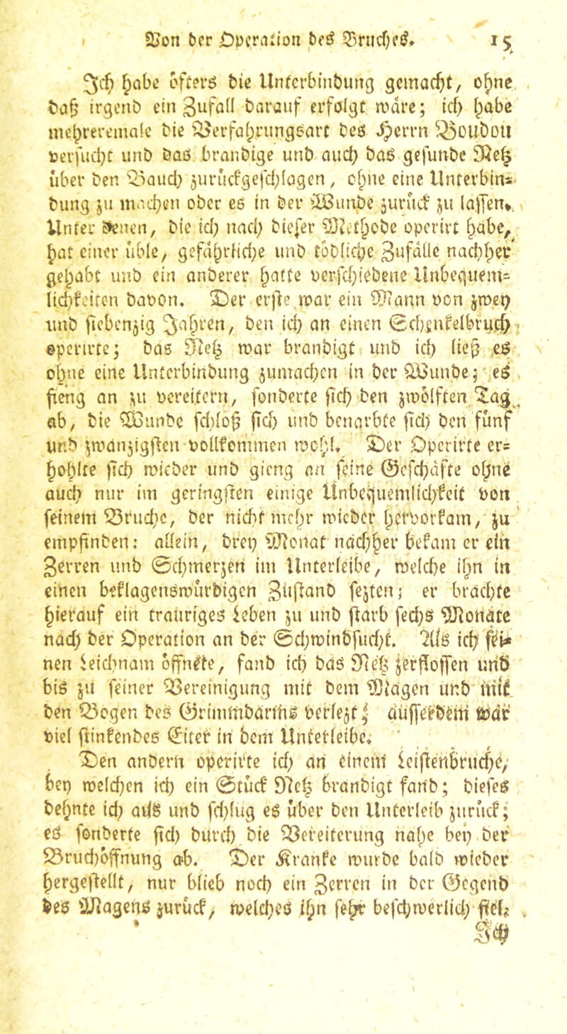 ^ûbe offert &ic Untcrbinôung gcmac^it, of)ne irgenb ein ßufod darauf erfölgc a^dre; icf> (;abc mebreremalc bie '^erfafprungeart beö ^eern ^^oilbotl t)cvfiid}t unb büß branbtge unb emej) baß gefunbe SÖe^ über ben Q5aud) juruefgefd^fagen, cf;ne eine llnferbins bung jii mvicben ober eß in bei* ^iöiinbe junuf jii la.)Ten*, Unier E»enen, bic id; nad; biefer 33Jetf;obe operirt i^abe,^ ^at einer üble, gefd[;rHd;c unb îôbiicbe BufdÜc nadif^eu gehabt imb ein onberer f;atfe perfd}!ebene Unbeqiiem= lidifciron bapon. üDer crj^c tpar ein ÜJJann Pcn jtpet? unb l^cbenjig ^a^ren, ben id; an einen 0cbjnfelbru.c^7 epcrirtej bas Dîei^ a>ar branbigC unb id) (ic(j ,eß obue eine Unterbinbung jumad;cn in ber ÜiGunbe; eö fieng an Perei,fern, fonberte |tcb ben jipblften/^ag ^ ab, bic ^unbe fd){o^ fi<^) unb benarbüe fid) ben fünf ur.b ^aianjigften Pollfommen racf;(. £)er Dperirfe ers bof)Ife )Tcb aneber unb gieng an feine @cfd)dffe o^ne aud; nur im geringften einige Unbccjuemlid^fcif Pott feinem trudle, ber n{d:»f mcf)r micber berporfam, ju ’ empfinben; adein, brci} ÜJfonaf ndd)^er befam er ein ßerren unb 0d;merjen im Unterfeibe, roelcbe if^n in einen beflagcnßanirbigcn fejtenj er braebfe hierauf ein traiirtgeß kben ju unb jfarb feebß ^Jîottàte nad) ber Operation an ber 0dja>inbfud;f. lÜß ici? f^i* neu ^eidmam öffnete, fanb id} baß SRe'h jerffoffen unb biß ju feiner Bereinigung niif bem îDiagcn unb nill ben Q3ogen beß 0rinnnbdrtfiß berfe^f^ düfferbem tPdi: Pie( flinfenbeß ^iter in bem Unfetieibc. Den anberrt operii'te id) an einenf lcifiertbrud}e/ bep ipcld}en id} ein 0tüct'97eh branbigt fanb; biefcß be^nte id; adß unb fd}(ug eß über ben llitferleib juriicf ; eß fonberte ftd} burd} bie Bereiterung nü()e bei} ber 23rud)öffnun9 o'b. Der .^ranfe a'mbc baib roicber f)erge)T:edt, nur biieb nod} ein 3crren iit ber ©egenb beß löJiagenß juruef, a>eld}eß ibn fe{;r befd}tverlid; ftet# ,