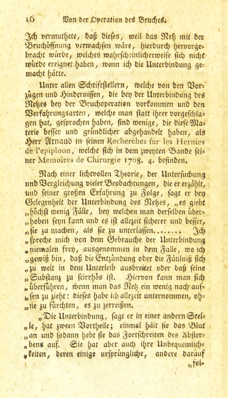 Pétniut^eîe, bo^ biefeô, weil bdö 9îcf| mit bet '^rud)6ffnun.g verreadjfen marc, f^ierburd) bcn)ûrge= brad;t iDurbe, roc(d)ré rocif^rfd^cinliécrroeife fîd) nid)f TOÛrbc ereignet i^aben, monn id) bic Unterbinbung 9e= niacbt i;âtte. Unter aücn @d)riftjleüetn, ftefebe bbn ben jHgcrt imb ^inbcrnijfen, bic bei) ber Unterbinbung beé 9îc^eô bei) ber ^5rucboperati0n Porfoinmcn unb bcii SScrfabrungiîûrtcn, rüeld)e mon flatt ibrer borgefd)(ai gen ^ûf, gelprod)en ^aben, fïnb wenige, bic biefeîDîûs (crie beffer unb grunblicber abgebanbeit ^ûben, a(ô ,^err 5(l’nauD in feinen Recherches fur les Hernies de l’epiploon, n)e(d)c fîd) in bem jwepten “iSanbe feis ticr Mémoires de Chirurgie 1768» 4* bcfinben* 9Rûd) einer lid)tPoüen ^beoric, ber Unterfuéimg unb ^er9(eid)un9 nieler ^eobûd)tungen, bie cr erjâblf, unb feiner großen Erfahrung ju Solge, fagt cr bei) ©clegenbeft ber Unterbinbung beô 9]ebeé, „e6 gieb( „bocbfl wenig S«Ùe, bep welcbrn mon berfelbcn uber= „hoben fci)n fann unb eé ijî aüejeit fîcbcrer unb bejfetv jific 5umod)en, û(ô jîc ju unterlcjjfen« „fpred)e mich uon bem ©ebrauebe ber Unterbinbung .nicmûlcn frep, auégenommen in bemSaÜe, wo icb „gewiê bin, bo^ bie(^ntjûnbung ober bie jîd) „JU weit in bem Unterleib auôbrctfet ober ba^ feine „0ubRflnj JU fçirrhôes ifl, ^ieroon fann mon fîc^ „ überfuhren, wenn man bas £Rch ein wenig nach auf= jjfen JU jieht: biefeö habe id)ü[lejeit unternommen, 0^= „ric JU fürd)fen, es ju jerrei^cn, y3)ic Unterbinbung, fügt er in einer anberhStele „(e, jween ^orthcile; einmal ^àit fie bas '^lu( „an unb fobann hebt fîe bas jortfebreiten bes ^bfler= »bens auf. 0ic h^t aber aud) ihre Unbcquemlid)= * feiten, beren einige urfprungliche, anbere barauf