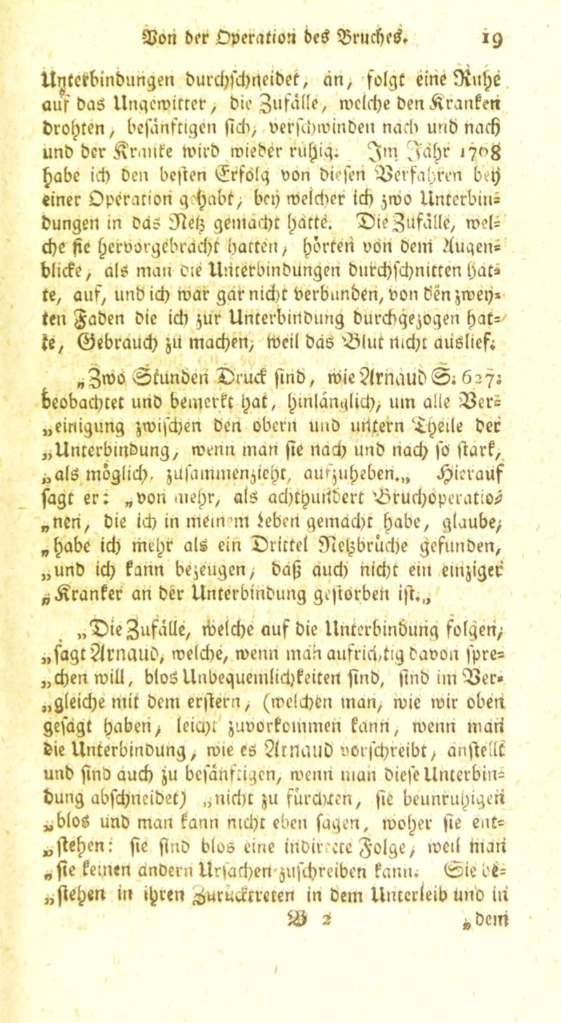 Unîcfbinbungen burd;fd)neibeü, on, folgt étrio Dvu^è auf baé UnviciDifrcf, bio wcld^c ben Äranfm bi'ofpten, bcfônftigcn fïdv ^erfd)iiiinben nad) urib hncÇ unb ber tvirb roiebèr ru^ig; ^”1 ^ûbe id) ben beften »ïrfôfg \)On biefen '^erfubren bàj einer Opération gd;nbt> bet) njeid,)er (d) jnjo Unterbins hungert in ba? SReij geniûid)t ()dttè. î)ie3d^îiIC/ n>e(i d)C fîc §crborgcbrdd}t bûtten, ^bn Dein 2{ugen= blicfe, ûlê man Die Untetbinbüngen burd)fd}nltten bûtâ te, ûuf, unb id) mar gdr ntd)t berbiinbéri, bon bén jmeij* (en §ûben Die id) jur Unterbitlbung burchqe^ogen ^at=/ U, ©ebroud) ju mûd)en> tbeil bas '01ut rtid)t aiiéliefi ^fiinbefi èrud' finb, njje5lrhàub0i 6275 fceobûcbtet urtb beinerft t^at, i;inlûng(id)> um ûUe ’^ers „einigung jn)ifd)en ben obent tuiD urttern 'it)ei(e bec jjUnterbinbung, menti man fte lidd) unb nacb fb fiarf,^ i,û(é moglid)., jufainmen^icbt, auf^u^eben.,, .^icvaiif jagt er; „Pori meipr, a(é ad)tbunbert '-öruebbperatio;? „neri, bie id) in mein!’m iebert gemûd)t ^abe, glaube; „^abe id) mel)r alé ein Orittel 9îel^brud)e gefunben, „unb id) fann bezeugen; bd^ oud) nid)t ein einjigeb ^j^ranfer an ber Unterbihbung geftorbeh i)t«,j »^^ld)c auf bie Untcrbinburig folgen; „fogtSIi’naui), melcbc, menn mdh aufriddig bapon fprc= „cbenmiÜ, blos Unbeguem(id)feiten tînb, llnbim^er» „g(eid)e mit bem er)T:ern, (melcbèn man, mie tptr obéit gefdgt f)aberi; (eiü)r juporfommen fdnn, menri inari bie UnterbinDung, tpie eô 5lrnauD Porfcl)reibt/ an|tel(C unb finb aud) ju bcfdhftigcn, menti man biefe Unterbind bung abfcbneibet) „niri)t ju fûrd)Xen, fie beunrul^iged „bloê unb man fann md)t eben fugen, meiner fie ent- fielen: fie finb bloe eine inDir'ete ^'olg^z diari ^fîc feinen dnbern Urfad)ert jiififirciben fnniu 0ie l'é: fielen in i^ren ^urudtveten in bem Unterleib tinb iit ^ i bem