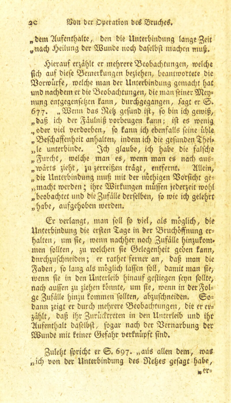 ac Sîôn ter Opération tcê S5rucf)eé, „tèm'îlufcntf^aUe, ben biè Unterbinbung (ange 3c{( „•nûd; .^eilung ber ^unbe ncc^ bafclbj! machen j^ierauf evjâhlt er mehrere ^cobacbCungcn, metchc fie!) ûuf biefe ^emevfungen beniesen, bcaiumorCefe bie ?Ôûrn)îitfe, roclchc man ber Untcrbinbimg gemaci;t [)0C unb nachbem cr bie ^Beobachtungen, bie man feiner ^cx)- nung cnfgeqcnfei|en fann, burchgegangen, fagC er 677» „^enn baô 9tc^ gefunb i^ty fo bin i(^ gemi^, „ba§ ici) ber 5*ûulni§ torbeugen fann; ifî es roenig ober viel verborben, fo fann id) ebenfaUë feine üble „Bcfd}affenheic anhalfeti, intern ich bie gefunben ^h^û „(c unferbinbe. ^ch glaube, ich h^be bie falfd/e welche man eg, wenn mon eg nad) aué= „wartg jieht, ju jerrei^en tragt, entfernt Tlllcin, „ bic Unterbinbung muh mit ber nvthigen Borjld^t gc= „mad)t werben; il^re ÎÈôirfungen muffen jeberjeit wo^l „beobod;tct unb bießufalle berfelben, fo wie ich gelehrt „habe, aufgehoben werben. ^r verlangt, man foll fo viel, alö möglich/ Unterbinbung bie crflen ^age in ber Bruchbjfnung cr= halten, umji«, menn nad^her noch S^f^üe hinjufom» men folltcn, 511 n)cld)cn fîc ©elegenheit geben fann, bnrdjjufchnciben ; er rathet ferner an, bah iwm bie §aben, fo langalg mbglid) laffen fvH, bamif mon jte/ Wenn fie in ben Unterleib hüwuf gediegen feçn follte, nad) auffen 511 jiehen tonnte, um jî«/ wenn in berS'ol= ge Bwfutle hinju tommen follten, abjufchneiben. @0= bann jeigt er burd) mehrere Beobaclifungen, bie erei>= 5äh^l/ Siwudtveten in ben Unterleib unb ihf Aufenthalt bofelbff, fogar noch ber Bernorbung bet SBunbe mit teiner ©efahr vertnüpft fînb. Bulent fprtcht er ©, 697. „ailg allen bem, wog „id; von bet Unterbinbung beß 3ile|eß gefügt habe.