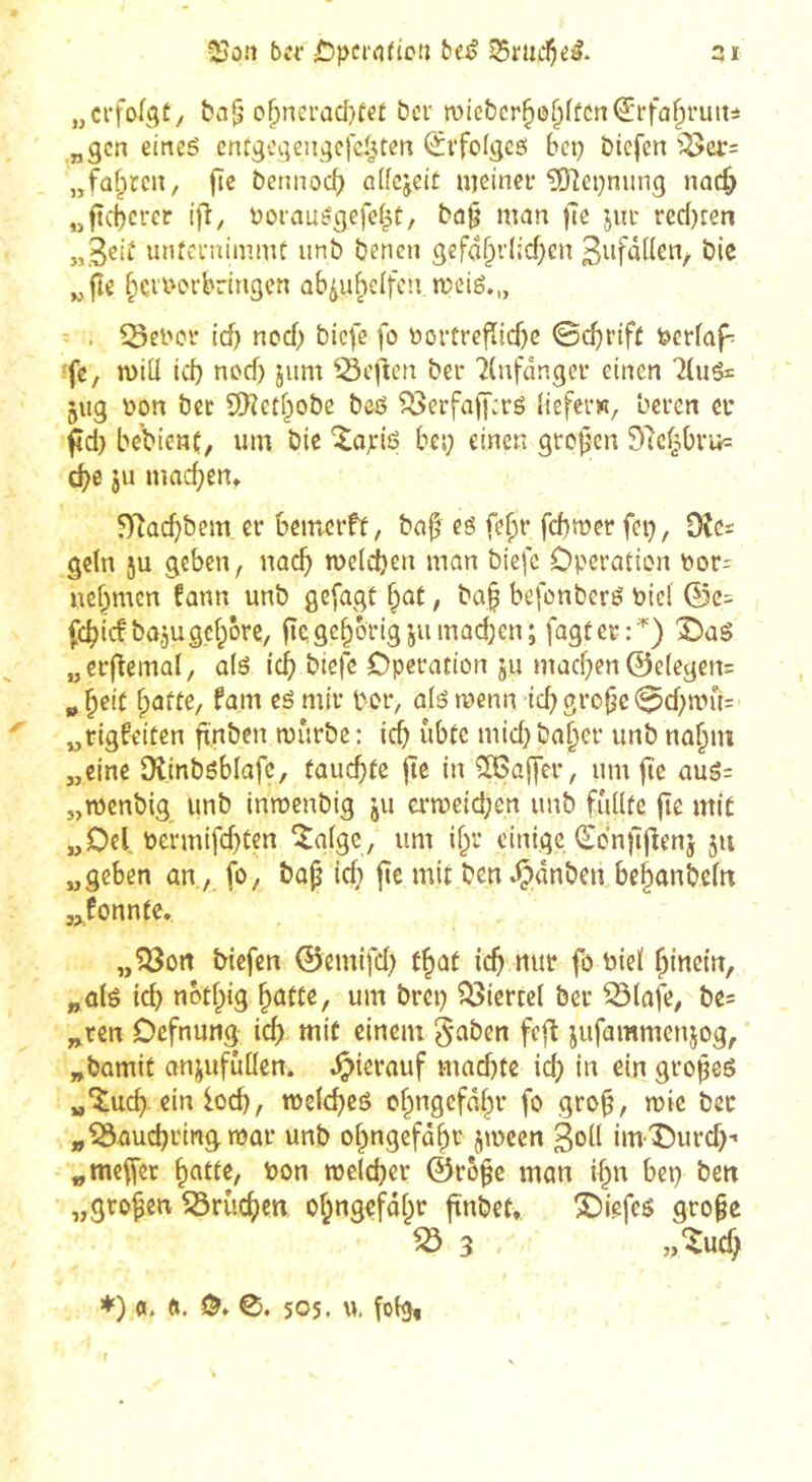 55ûn ber beé 35riicÇc^. 31 ba^ o^ncrad}te£ bev TOÎcbcr^ô^ffcnQrrfû^niiti „gen eineé entgcgeiigcfc^ten (£rfo(gc6 bep biefen ^cr= „führen, (îc bennoeb alfcjeîÉ n]einei* ?[ïîei)nung nac^ „fteberer t|î, boiau^gefef^t, bû§ man fu jiu* rec()ren unfci'nimnU unb benen gefo§i-(:cf;en bie „ jîe f;çi'i'orbringen ab^uf^elfcîi meté.,, - . icf) noeb biefe fo üorfrefïicf}c 0cbrif£ feerfaf^ •fc, miü ief) noef) jum ^cflcn ber 7(nfdngcr einen 5ug i^on bec SDîetbobc beô ^erfa([:rô beferK, beren et fd) bebient, um bie ‘Xajciô bes; einen groj^en Dlcpru^ à)e ju inacben, ?Tïacbbem er beincrft, ba^ eé fe^t’ febmer fei), Oîcs getn ju geben, nacb melcben man biefc Operation Por= nehmen fann unb gejagt fpat, baf befonberö bici ®c- jebicfi^OjugcborC/ fîc, gehörig jumad;en; fagter:^) X)aé „erflemal, a(é icb biefe Operation ju machen @e(egen= „ h^it hûfte, fam eé mir l'-or, a(é menn -ich 0chan% ^ „rigfeiten ftnben mûrbe : ich «bte mid) baher unb nahm „eine Dlinbéblafc, fauchte fte in 5K5a|)er, um fîc aug: „menbig unb inroenbig ju erweichen unb füllte jîe mit „Oel. bermifehten ^algc, um ihr einige (Sdnjlflenj 511 „geben an , fo, bap id; jîe mit ben*^dnben behanbeltt jjonnte. „?öort biefen ©emifd) that ich «wt fo biel hinein, „ülö ich nbthig um brci) Viertel ber ^lafe, be= „ren Oefnung id) mit einem 5*aben feft jufammenjog, „bomit onjufuUen. .^ierauf mad)te ich in ein gropeö „îuch ein loch, wefcheö chngefdhr fo grop, wie bec „ISauchringwar unb ohngefdhr jween 3oll im-^Durd)- „mejfer hcitte, bon welcher ©ropc man ihn bei) ben „gropen löruchen ohngefdhr ftnbet» S5iefeö gropc ^ 3 »‘^uef; *) fl. ft. 505. u, folg,
