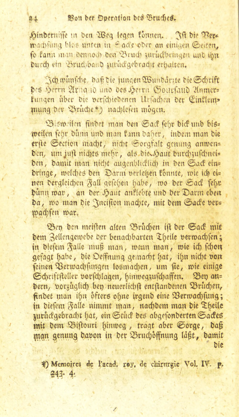 8 4-. ' ber Ö|)fr<tt{on bcé ^rudf)cö* j^in&çfnhTc ’-ii ben ÏBeq legen fonnen. bie l^ccc n'acbùing bl: ? unfen in ^ arfe cher an einigen 0eiren, fc fûnu ninn oennod» Don virûcb'brmgen unt biii-d) ein ‘Brucl)bûî.b fturudgebvaclH erbaltcn, ^cb.nnmfitç. ba§bie jungen îôimbnDitc bic@cl)rift î5'é Oerrn îD une* Deßb)crrn ÖDUtfiiilD 7(nmer= hingen über bie t»eri*d)iebcnen Urfacben bev <5inl'lem» ^lung bev '3vûd)e*) nad^lcfeii mögen. “iBißm 'tlert fînbet man ben 0ac! fcfjr bief imb biö^ weilen fcpv bûnn unb man fann bafuT, inbem inan bic ^rile 0ecHen mad^t, nidit Sorgfalt genung ana^ens ben, um ju)l: nid)tß mef^r, alß bicvb*'>aiit burd>sufd)nch ben, bamit man niri}t nugenblicflid) in ben 0acf ein= bringe, mefebeé ben Î5arm berieten fémue, mie kb ci= nen bcrglcicbcn 5qü gefeben l^abe, mo ber 0ûcf fe^c bung mar, an ber .^aut anflebte unb ber X)arm eben bn, mo man bie ^ucijton mad;tc, mit bem 0acfe bcc= \çûd;fcn mar, Q3et) ben meiflen alten ‘Q3rucben ifî ber 0ad mit bem ^eltcngcmebe Ojer bcnadibartcn îl^eilc nermacbfen^ jn biefem ^allc mu§ man, meun man, mie icb febon gefcigt babc, bie Delfnung gcmacfif ^at, il^n nid^f non feinen ^ermacbfungen loômad}en, um fie, mie einige 0d)nft)lelIer norfd)lagen, binmeg^ifcbalfen. ^et? ûn= bern, nor^uglid) ber) neuerlidifl enf|l:anbencn 53rûd)en, ftnbet man i^n öftere of;ne irgenb eine ?23ermad)fung ; jn biefem ^allc nimmt man, naebbem man bie ^b^ilc ^urûcfgebrad)t l^at, ein 0fucf beé abgefonberten 0ûcfee mit bem ^iflouri bt^wieg , fragt aber 0orge, bû§ ^ngn genung bûbon in ber ^Srudpôjfnung lâpt, bamit bic Ÿ) Memojrcç dje l’aca^, r®y, de chirurgie Vol, IV. p.