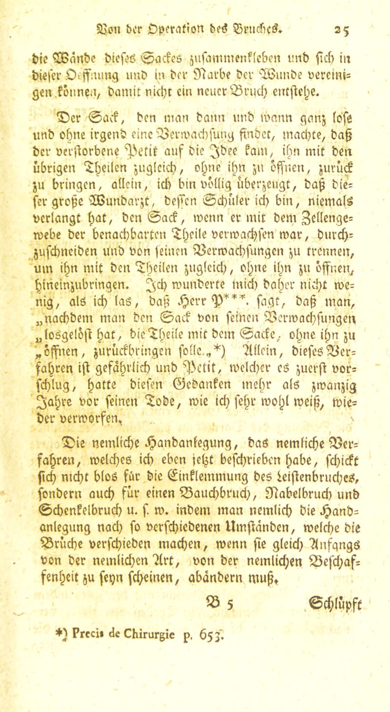 Sjon ber be<? 53iMiéc^. tic ^ânbe bicfcß 0cicfe6 jufammenffeben lînb fîd) iit biefer Ottfnung uub in bev 5)7afbc bev 'îBunbe ücveln{= gcn .fünncii, bamit nkbt ein neuer ^^rud} eiitfieljc. î)cr 0ad, ben man bann unb mnnn ^anj (dfe unb ebne irgenb eine'^evruad)fung finbet, madjte, ba^ ber oerllorbenç “^Netit auf bic fam, ibn mit ben übrigen “^beilen -juglcicb/ ot^ne il^n jn offnen, jurûçf ju bringen, allein, id) bin boüig uber'jcugt, ba^ bic= fer grc^c 'îBunbarjt, bejTcn 0d)ùier id) bin, niewaiS verlangt i)at, ben @ac!, menn er mit bem 3el(engc= mebc ber benad)bartcn 'tbeile vermadjfen mar, burd)= jufcbneiben unb von feinen ^ertvacbfungen ju trennen, um i^n mit ben 'îbeiien jug(cid), o^ne i()n ju offnen, bineinjubringen. ^d) munbertc mid) baber nid)t tve= nig, ûlé id) las, ba^ .^err fagt, ba§ man, „naebbem man ben 0acf von feinen '^ermacbfungen „losgelojd ^at, bie'itbeile mit bem 0ade, olpne i^n ju '„offnen, jurûcfbringen folle,„*) 2lllc{n, biefes^or= fahren ift gefd^rlid) unb ^>01!!, mcld)er cS juerfl vor= fd)lug, ^atte biefen 0ebanfen mel^r als jtvanjig ^û^rc vor feinen “ilobe, mie id) fel^r mol)l mei^, mic= ber vermorfen. / X'ie ncmlicfie .Çanbanfegung, bas nemlic^e ^cr= führen, melc^es id) eben jeit befci)riebcn f)abe, fd)icfc S\é) md)t bloS fûr bic (^inflemmung bes ieiflenbrud;cs, fonbern aud) fur einen ^aud)brud), [Rabelbrud) unb 0d)enfelbrud) u. f m* inbem man nemlid) bie ^anb= anlegung nad) fo verfd)iebenen Umfidnben, meld)e bie iSrùcbe vcrfd>icben mûd)en, menn fie gleid) 'Anfangs von ber nemiid)en Tlrt, von ber nemlic^en 23efd)ûf= fen^cit ju feçn fc^inen, obànbern mu^t « 5 *} Prccii de Chirurgie p. 65 3'. ©d;(ûpfÊ