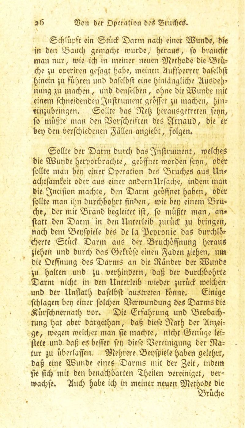 a6 25cn ber Dpfr<ifton bcé Q5ru(i5f^* 0cf)(ûpft ein 0tù(f 'iDnrm nad) einev “îBun&e, bi'« in ben ^^aud) gemûd)C würbe, i^eroué, fo brauche mon nur, mie id) in meiner neuen 'DJietbobc bie ^rii= cf)e operiren gefügt (;abe, meinen 2iuffperrer bafelbjl t^inein ju führen unb bafcibjl eine §inldng(id)c '2luëbe()=» nung ju mad^en, unb benfelben, ofuic bieiîBunbe mit einem fc^neibenben!C^n)lrumcnt greffer ju mad^en, ^irt= tinjubringen. @oütc buei; 3Re(^ ()crciuégetrctcn fcpn, fo mùptc man ben ^orf^riften beS ^fniauD, bie et bet; ben oerfd^iebenen 5^üen angiebt, folgen. 0oflte ber 'î)arm burd) ba^ ^fnfîrument, weld}C5 bie 3Bunbe ^erporbracbte, geöffnet worben fepn, ober foüfc man bep einer Operation bcé 'iSruebeö aué Un«» ûcbtfamfeit ober aué einer anbernUrfad)C, inbem man bie machte, ben î)arm geöffnet ^aben^ ober foüte man if^n burc^bo^rt fi'nben, wie bep einem Sru= é)t, ber mit ^ronb begleitet ijl, fo mu§tc man, atii (lütt ben î)arm in ben Unterleib juriicf ju bringen, nac^ bem 'Sepfpiele bcö De la '’]>cpi‘Dnic baS burcblö* (bertc 0tucf IDorm auö ber '-Srud^öffnung f^erauö jiefpen unb burd) baö ©efröfe einen '^aben jie^en, um bie Oeffnung beö X)ûrmé an bic Didnber ber SBunba JU f^altcn unb ju perfpinbern, ba^ ber burd)bo^rte ^«rm nic^t in ben Unterleib wieber juruef weichen unb ber Unflat^ bafelbfl: auötreten fönne, (Einige fcblügen bep einer fold)en ^erwunbung beö îOarmë bie ^urfebnernat^ ror. î)ie ^rfa^rung unb Seobarf)= tung l^at aber barget^an, ba^ biefe SRat^ ber TlnjeU ge, wegen weld)er man fie mad)te, nid)t ©enuge let= ffetc unb ba9 eö beffer fep biefe Bereinigung ber 9îa= fur }u ûberlaffen. ?9fel^rere Bepfpiele ^aben gelehrt, ba§ eine ^unbe cineé 'Oarmë mit ber inbem fre fîcb mit ben benadjbarten ^fpeilen bereiniget, rer- wacl)fe, 7(ud) ^abe icb in meiner neuen ÎÔietl^obc bie Brud)e