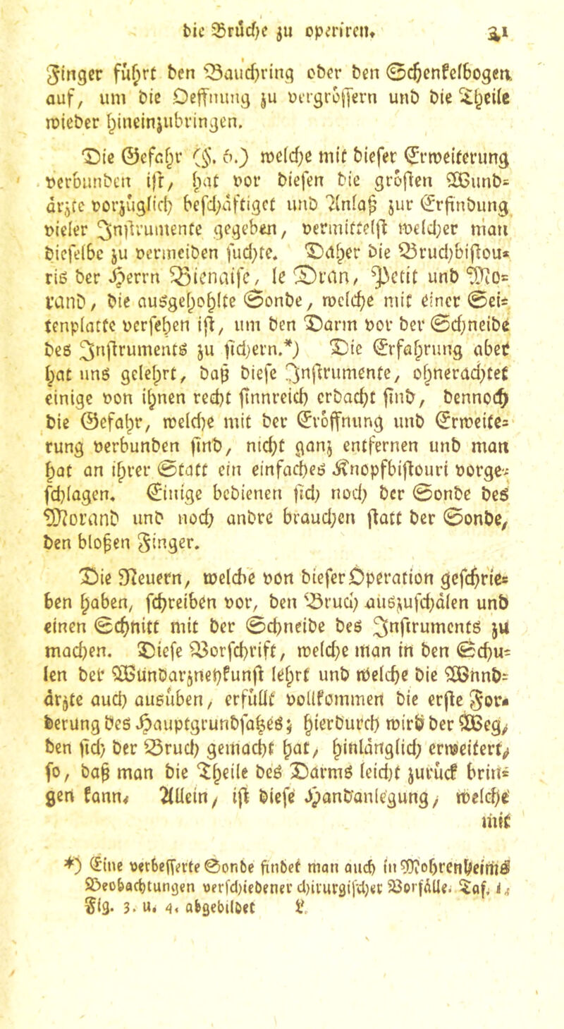 bie S5rud)c ju opm'retu Ringer fîi^rt ben ^3aud)rinq cber ben ©c^enfclbogen, auf, um bie Oeffiumg ju uergrojlern unb bie ïl^eile roicber î^ineinjubvingen. T)ie ©efaf^r (§. 6.) n)e(cf)e miü biefer ^rmeifenmg »erbiinben ifr/ îpat bor biefen bie grofien ^unb= arjfc borjuglicl) befd;ûftigcf unb 7lnia^ jur (ïrfinbung vieler ^ndrumente gegeben, oermitîelfl meld;cr niaii bicfeibc JU ocvmeiben fud^te. '5)U§er bie Q5rud)bi[lou* riß ber ^errn Q3icna{fe, te CDi’Cin/ ^etit unb ïCinD/ bie nußgef^o^Ite 0onbc, rocfc^e mit einer 0eU tenpiatfe uerfeben ifî, um ben IDûnn por ber 0d;neibé beß ^rglrumeiuß ju fidjern.*} X:'ie ©rfaf^rung abep I;at iinß gelelprü, bap biefc ^nfirumenfe, of^nerad)teÊ einige Pon iipnen reebt jlnnreid) crbacbt jînb, benno(^> bie ©efal;)r, tpe(d)e mit ber ©voffnung unb ^npei(e= rung perbunben jlnb, ntd)t gunj entfernen unb matt ^ût an if)rer 0taft ein einfacbeß ^nopfbiftouri porge-* febiagen. 0ntge bebienen fid; nod; ber 0onbe beß ^oranb unb nod) unbre brûud;en flûtt ber 0onbe, ben bloßen Singer. î)ie Steuern, tpelche pon biefer Operation gcfc$r(es ben ^aben, fdjreiben Por, ben ^-ôrud; außjufd}dlen unb einen 0c^nitt mit ber 0d)neibe beß ^nfirumcntß ju mûd)en. ÎJiefe ^orfd)rift, mefd^e mon in ben 0cf)u= len bel* ÏBünbarjnepfunfl lefprt unb rPeiebe bie '2iBnnb= ârjte aud) ûueuben, erfûüt poüfommen bie crjle Sor* berüng beß *^auptgrunbfü|eß ; mirb ber SBeg/ ben )ld) ber 25rud) gemoebt ^at, b'^^ûngiid; enpeitert<> fo, ba^ mon bie îb^iie beß 3I)armß ieid}t jurucf brin» gert fûnn< tjli biefe dpanbanlegung/ meid)«' mt( (éine vet6en'erte0on6e fin6et mon aucfe în ^obrcnbemiß! S!>eo{>art)tung«n werfd)icôenei’d)iiur3il'cl)«c 5Öoi'(ÄUei