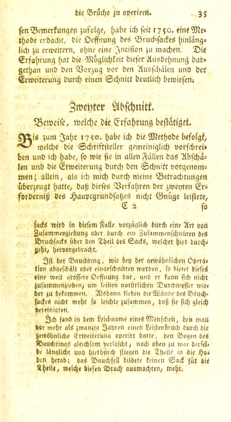 fcnQ3emerfunqftî jufofge, fpabe td) feit 1750. emé'üOîe* J^obc erôad)r, tic Deffnung beô '^rud'facfeé (pinlnng* lid) ju crn)citcrn, o()nc eine ^^\nci|lon ju mnd^ctt. î)ié ^rfa^rung fpnt bie 'OJîoglic^feit biefcrTliiebcipnung bâta get^un unb ben üor ben 2(uëfd;dlen unD bec èrroeitei-ung burcb einen ©c^nitt beutllcb betpiefem Sroevtér S(bf($nitt. Igetïctfc, ri)dcl;c Die Çifa^rung bEfîatijft. 0|!lig *,um 1750. ^ûbe id) bie 'îJJîet^ôbc befofg^> njelcbe bic ©cbriftj^eller gemeinig(id) POt’frbrci* bert unb id) fpabe, fo tuie jîè irt ûüeh ^dUen bdé Tlbfcbda len unb bic ërmeiterurtg butd) ben @d)ni(C P6rqenom= incni aUeirt, ale id) micb burd) meine ^3etrad)tungen ûberjeugî ipaffe, ba|5 biefee ‘î^evfabren ber jmeiTfcn ^r= forbernlp beé ^auprgruhbfa^eé nid;t ©nûge leijletC/ Sa fo facÉe n>lt6 tn biefem fvnÜe boriiuilté fcürd) eine îïrf ijort Sufammeniiebung oDee öurcl) em Bufamnu’tifcljnûcen bei S&vud)rn<f6 ùb«r ben îl)eil beô 0acJô> n)eld)er biet bui'i^i ÿe^t/ 3il ber 23(iüditmg> wie bep ber (ietrobniicben ôpevd» tien rtbqefitdlt obet einqcfcbnltreti roorben, fo biefet btefe^ ' ^ eine nxit qrojTere Ceffiiung bar, unb er fann fld) ntdw jufoinmertveben/ um (Leihen nûtûrlid)eu !I?urcbuieffer roie* ber jU befommen. 2fl<!bann flebeu bieSlirtube beôStUcb' fflcfeô nicht mehr fo leid)te jufammen, ba^ fie ficb 9ld^ tereitiiqteri. 3d) fanb in bem êeicbhamè eineé WehfWeii, ben mon hor nif()r aW jroninia S^h^en einen l’elitenbruch burd) bie 9en)ô()nlid)e (^rWeiteruuq operirt hatte, ben Sogen beé ÎBauWtinqe. qletchfnm peilofd)t/ nod) oben ju mar berfet* be lànglicht unb hietbitrd) fîieqen bie '5t>eiie in bie -Çiorf btft herab; baé Saud)feÜ bilbete feinen 0acE fur bit w«l<h< feiefen Stucf) auemachten/ Wehr;