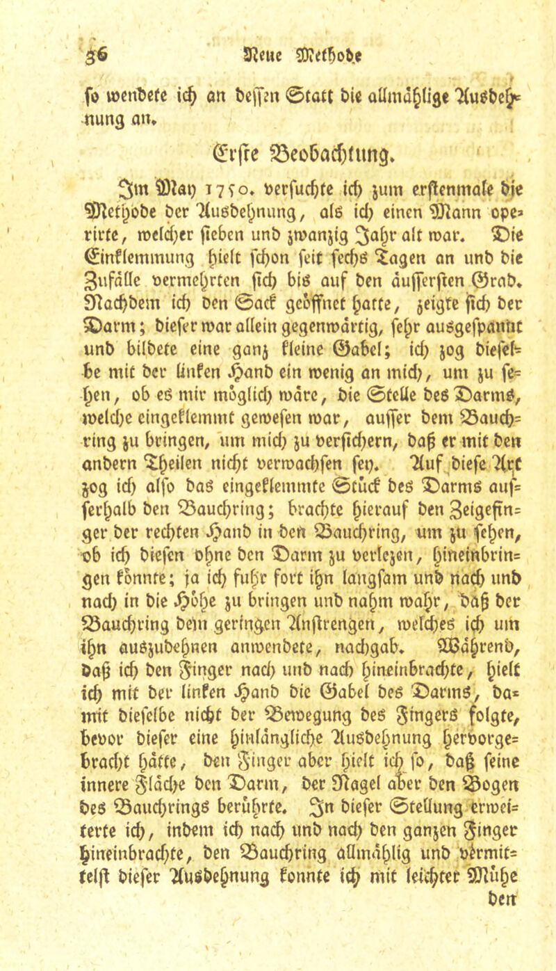 ^ Sîcue SOîet^oiie fô wcnDefc ic^ an bejjjn @fau £>U aüma^liâe nung a»* ^ifre S3eo6acf)fung. 3m 5)lat) T7^0» t)erfuc^fe ici) jum erflenmoîe bj« ?D^eti)Obc ber'Husbel^nung, dg id; einen ^ann ope* rirfe, meld^cr fîcben unb jmanjtg ûit mar. î)ie ^infiemmung ^ieit fd)on feit fecbé ^agcn on unb bie Sufâfle t)ermcf^rten fîd) biô ûuf ben ûujjerften ©rcib. 3Rûcbbem id) ben 0aef geöffnet ^offe, jeigtc jîcb ber 5Dûrm ; biefer roor allein gcgenmartig, fe^r ouégefpanlit unb bilbetc eine ganj ficine ©abcl; id) jog biefeh be mit ber (infen ^anb ein wenig an mid), um ju fe= l^en, ob e6 mir môglid) wôrc, bie 0tcüc be6Î)arm^, melcf)e eingeflemint gemefen war, ouffer bem 55aucf)= ring ju bringen, um mid) ju bcrftd)crn, ba^ er mit ben anbern î^eilen ni(bt uerroad)fen fet), Tluf, biefe 7Ct;f jog id) aifo bas eingefiemmte 0tûtf bes î)arms auf= feri^alb ben ^auc^ring ; brachte hierauf ben 36*9^1^*^= ger ber rechten ^>anb in ben ^auchring, um ju fe^en^ tjb ich ben î)arm ju Perïejen, h{neinbrin= gen fonnre ; fa ich fuh’b fovt i^n (angfam unb riad) unb noch in bie ^6^^ bringen unb na^m waht/ bû§ ber S3auchring bein geringen 7(nflrengcn, wefches içh um i^n ôuèjubehnen anwenbcte, nad)gab* SÛBdhrenb, ba^ ich ben Ringer nad) unb nach hiuein6rad)te, id) mit ber (infen .^anb bie ©abe( bes î)armS, ba* mit biefcibe nicht ber ^eioegung beS Sûigers folgte, heuor biefer eine hû'fûngliche 'îluSbehnung htrborge= hrad)t hotte, ben S’inger aber ï)iîlt ichJb, bafi feine innere 5’(dd)e ben î)arm, ber SRagel aber ben ^Sogen bes Q3auchringS berûhrtt» 3” biefer 0teÜung ern)ei= tertc ich, inbem ich na^ unb nad) ben gonjen Ringer lhineinbrad)te, ben 25auchring aflmdhlig unb bèrmits teljt biefer TiUSbehnung fonnte ich teichtet iJKuhe bett