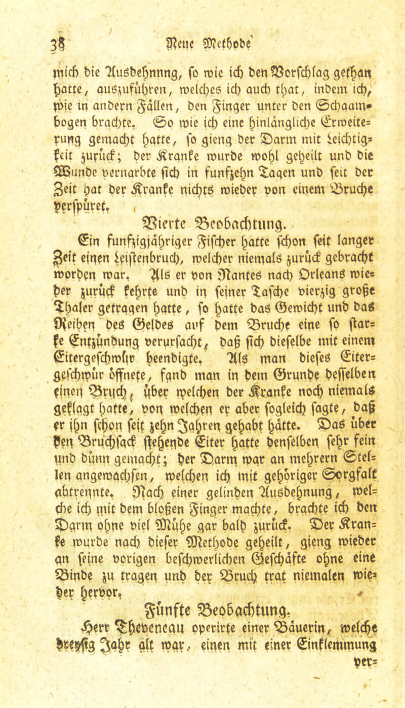 I 35 SReite 3Dîcf5ebe' nitcf) bic Tluébef^nnng, fo roic icb bcn^Sorfdjfag ouë^ufùbren, melcbes id} ûucb t(par, inbem id)/ ^i)ie in anbern ^aücn, ben Ringer unter ben 0d)ûam* bogen brad)te, 0o mie id) eine ^inlànglidic i;^nr)eitc= rimg gemacht fo flieng ôec S^arm mit icid)tig» feit jufuef; ber ^rgnfe murbe wo^l geteilt unb bic ÇÔSunbc uernarbte ftd) in funfjci^n ^agen unb feit bec i)ût ber Äronfe nid)të mieber t)on eiticm ^-öruc^c ççrfpuret. , gierte Beobachtung. €ln fünfzigjähriger '^ifd)er hatte fehon feit langet ^eit einen lei)*ienbrud), meicber niemalö juriiif gebracht morben war, ^lö er bon Siîanteë nad) Drlcanö wie* her jurûçf fchrte unb in feiner îafd)c bierj^ig grob« îh^ler getragen hatte, fo hatte baö (Sewiebt unb ba« îKeiben'beg @e(beö auf bem Bruche eine fo gar= fe ^ntjnnbung berurfad)C^ bah fïcb biefelbc mit einem ^itcrgefcbwfir bcenbigte, Tilg man biefeg €iter= gefebwur bffneçe, fgnb man in bem ©runbe belfelbcn einen Brgcb^ Über m^ïfben ber i^ranfe noch niemaig gefiggt haftet bon mefeben er aber fogleiçb fagte, ba§ er ihn febon fsit jef^n iahten gehabt hatte* éag über {Jen Bruebfaef jfehenöe èifer hatte bcnfelbcn feh*^ fotti unb bunn gemacht; her ®,arm »var an mchrern 0te(= len angeraad)fen, meteben ich mit gehöriger ^rgfalç abti-ennte, 9]acb einer gelinben Ttugbehnung,, mU d)e ich mit bem b(o§en 5ittger machte / brachte i^ ben J)arm ohne biel ?Oîûho gar halb juruef, ?5er Äran= fe würbe nad) biefer îOîethobc geheilt, gieng wiebet an feine borigen befcbwerlicben ©efebafte ohne eine Binbe ju tragen unb beç Bruih trat niemalen toiça her httbpr, gunfte Bcobacf)tung, J^ert ^btöcncail operirtc einer Bäuerin, weiche g(t / «inen mit einer 0nflemmung Uer=
