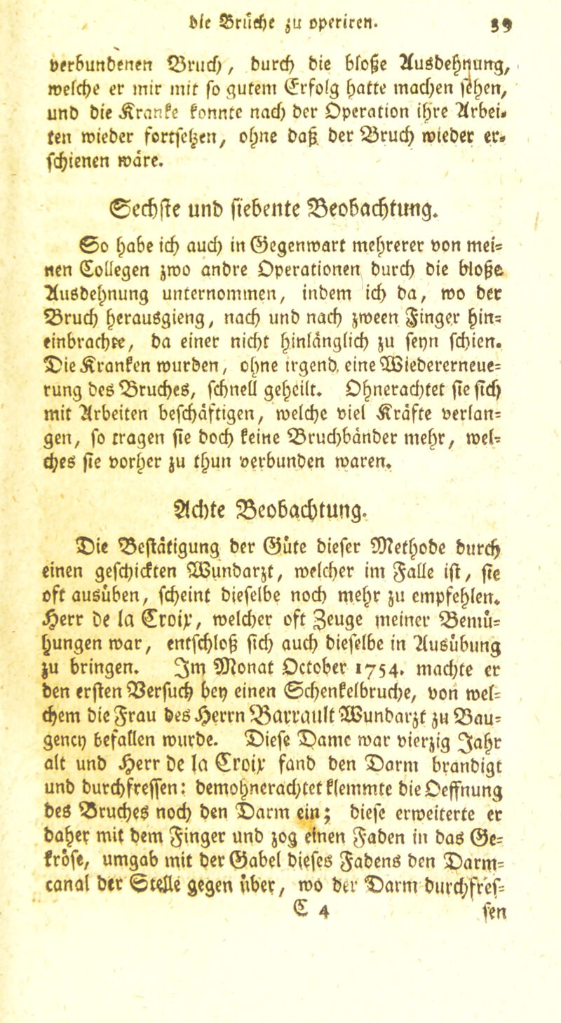îifc 55ru^^)C Dpercrcn. 59 t)fr&utit)cnctt tBnicO, burcf) biß Bfofc 2(uôbe§ttatrg, mefcf)e «r mtr mif fo qufem Erfolg ^atu mocOcn |1^en, unb bic Äranfc formte nad) ber Operation i^'re Ärbei- fen mieber fortfcl^en, of^ne ba^. ber ^ruc^ nrteber er* fd[?{enen wäre. 0c(tjîe unb fiebente ^eobcic^twg* 00 f;û6c id) aud) in ©egenroart mefprerer »on mei* «en SoUegen jroo anbre Operationen burd) bie blo^e 2(uôbel;nung unternommen, inbem icb ba, wo bec 53rucb ^erauögieng, noeb unb nad) jmeen Ringer ^in? einbrodjpe, ba einer nicht hinlângiid) ju fepn fd)ien. ÎJieÂranfen murben, o^nc trgenb, eine5öiebercrneuc= rung beô^rucheé, fcbneü geheilt. Ohnerachtet fieftef) mit 'Arbeiten befcf)âftigen, melch^ «Grafte »erlon: gen, fo tragen fie hoch feine ^rud)bûnber me^r, meh cheö fïe »orher ju thun »erbunben tparen. $lcl)te ^cû5ac{)tun9. î)ie ^eflâfigung ber @ùfc biefer 3[)?efhobc burch einen gefehieften îOBunbarjt, melcher im ^ûüc ifl, fîc oftauôûben, feheint biefelbe nod) mehr ju empfehlen* J^err be la ^roip, roeldjer oft 3^wge meiner ^emù= hungen mar, entfchlo§ jtd) auch biefelbe in Tluéubung ju bringen, OJîonût October 1754, mad)te er ben erjïen ^erfuch hep einen 0d)enfelbruci)e, »oh mel= (hem bie beô ^errn ^aiTaiilf 'ïBunbarjf ju S3au= gencp befallen mürbe. î)iefe 'Oamc bierjig ^nht ait unb .^err De la ^roip fanb ben î)orm branbigt unb burchfreffen: bemohnerad)tetflemmte bieOeffnung beô ?5ru(hc^ noch ben èarm ein ; biefc ermeitertc cc Daher mit Dem Ringer unb jog einen ^-aben in baé @c= frofe, umgab mit ber©abel blefcé S^benô ben !Oarm= conol bec 0teûé gegen über, mô ber î)ûrm burd)fref= IS 4 fen