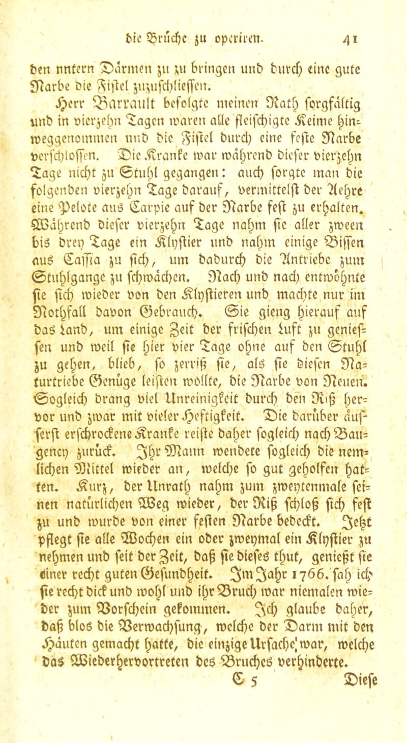 ben nntern X)ârmcn jii ui Sringen unb butd) eine gute SRûrbe bie jir^ufci^IteiJon. ^erv Q,^ari’aiilt befofgrc meinen Oîatf;) forgfâftig nnb in oici’jcbn ‘^ngen nniren aile fîeifchigtc isteime ^in^ meggenommen un b bic ^^'iftel burcl; eine fefte 5Tîai*be verfdjloffcn, Die.Traufe mai- mâbrcnb biefeu Pier^ebn ‘Jage nicht ju 0tuf)l gegangen : aud) forgte man bic folgenbcn uierjelpn ‘Jage barauf, Pennitfe(|l bee Sichre eine 'Pelote ams (Earpie auf ber 97ar6c fefi ju erhalten* ?Ö3dbrenb biefer uierjebn ‘Jage na^m jî<^ aller jmeen bis brei} “Jage ein ^Ip^ict* unb nahm einige èijfcn flug (Safia ju flch/ um baburch bie Tintiiebc jum 0tnblgange ju fchmddjcn, 9'îad) unb nad) entmo^ntc jîe fid) mieber non ben ^Ipftieren unb madite nur im Slîotbfall bapon ©ebrauch* 0ie gieng hierauf auf baë ianb, um einige ^eit ber frifd)en hift ju geniefs fen unb weil fte ï)kt Pier ^age o^ne auf ben 0tuhl JU gehen, blieb, fo jerrif? fie/ fie biefen SRa= (urtriebe 0cnûge leiften mollte, bie 91arbe Pon S^îeuen. 0ogletd) brang Piel Unreinigkeit burch ben Dvi^ h^*^= por unb jmar mit Pielerdpcftigfeit. î^ie barûber duf- ferfl erfebroefene kranke reifte baher fogleid; nad)lSau= genci; jurùd» ?0tann menbete fogleich bie nem= Iid)cn àîittel mieber an, meld;e fo gut geholfen hot= Un, ^urj, ber Unrath nahm jum jmeptenmalc fct= nen natürlichen 2ßcg mieber, ber fchlo^ fich fcft JU unb murbe Pon einer fefien Dtarbe bebeckt. pfîcgt fie allé 'IBochen ein ober jmepmal ein ^tpfticr ju nehmen unb feit ber ^eit, bap fie biefeé thuf, geniefit fie dinet recht guten ©efunbheif. SmS^hr 1766« falp ich fie red}t bief unb ipohl unb ihr^rud; mar nicmalcn mie= ber jum ?ôorfd;ein gekommen» ^\d; glaube baher, bah bloê bic ^erma^fung, n)cld;c ber éarm mit ben d^duten gemacht h«t(C/ bie einjigcUrfache|n?or, welche bû$ SBieberherPortreten bc6 ^ruchcé Perhinberte» ^ 5 2)icfe