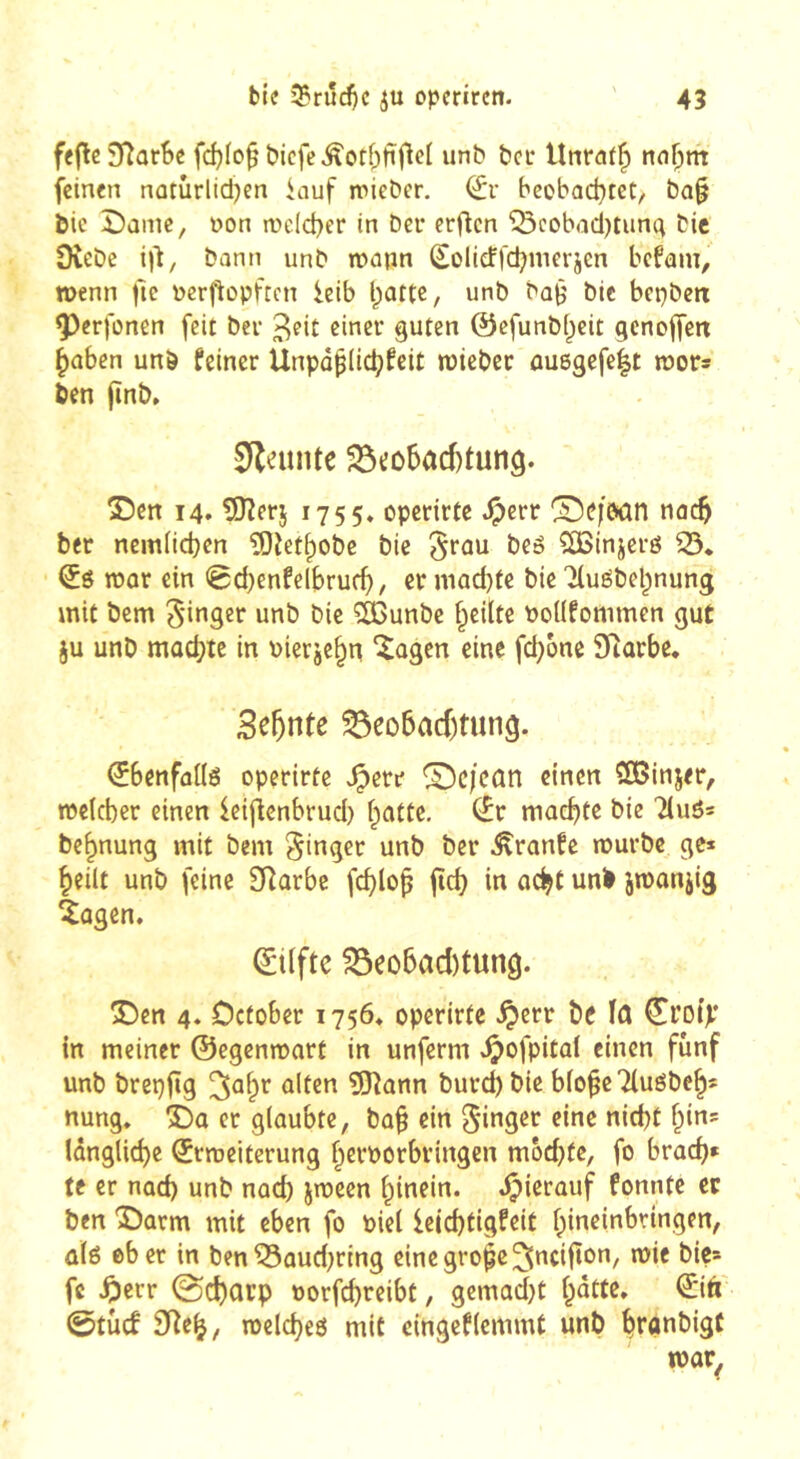 feflc3fîarBe fcf)Io^ bicfe Âotf;fïO^( iinb beu Unraf^ nnf;m feinen natûrlidjen iauf mieDer. bcobad^tet, ba§ bic î)ûmc, non melcber in Dci* erftcn ^cobadjtunq tic 9veDe iil, bann unt wann Sollcffdjmerjen befam, n>enn fie pcrfiopftcn ieib l;attc, unb ba^ bic bcpbetx ^erfonen feit ber ßincr guten ©efunbf^eit qenoffen ^aben unb feiner Unpapde^feit wicbec ûuegefelt mors ben (înb» SflatiUe 23»:o5ad)tun9. T)tn 14. 5îîerj 1755» opefirfe .^err ®e|bûn nac^ ber nem(ict}cn îOîet^obe bie ^rou beê SBinjeré 53. Sô tpor ein 0d)enfelbrud), cr niad)tc bie Xuébel^nung mit bem unb bie ?^unbe f^eiltc Poüfommen gut ju unb mûd[?te in pierje^n ‘^agen eine fd)one Sîarbe. 3e5nte ^eo5acf)tunâ. ^benfûüé operirte ^err ©c/cûn einen SBinjer, meteber einen leijlcnbrud) flotte. (£r machte bie Tiuôs be^nung mit bem Ringer unb ber Crante murbe ge* heilt unb feine 3Rûrbc fcblop ftcb in oc^t unb imanjig iûgen. ©lifte ^eo6ad)tung. S^en 4. Defober 1756. operirte ^err be io ©roip in meiner ©egenmart in unferm ^ofpital einen fünf unb brepftg îî^onn burd)bie bio^e Tiuébeh* nung. î)a er glaubte, ba^ ein längliche ©rmciterung herporbringen mochte, fo brach» te er nad) unb nad) jtpeen hinein. .Çierauf fonnte er ben 'î)arm mit eben fo Piei leichtigfeit hineinbringen, û(6 ober in ben53aud)rtng einegrohe^ncifton, mie bie» fc ^err 0charp porfehreibt, gemadjt h^tte. ©itt 0tùcf 9îeh, melcheô mit eingeflcmmt unb hfonbigC mar^