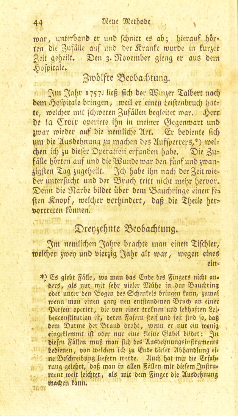 Sîcuc ^ctfiobc \ tt)ar, vüUfrBanb cr unb fd)nitÉ cé ab; ^tcrauf (en Ôie ^ronfc nnirbe iii furjci: 3îit S)en 3. SRööember gicng er aus bcm j^ofpitûlc* Sipolfte ^eol)acf)tuti3. ! ^<m ^nfir 1757.' lie^ ftcb ber îBmjer kalbert 110-^ bem .t^ofpitale bringen, roeil er einen ieij^enbrud; l)i.U= te, n)eld)cc mit fd^mercn ^ufâüen begleitet »var. .^crr bc la ^roip operirce i^n in meiner ©egenmatt unb i.mar roieber auf bie ncmiiebe Tlrt. ©r bebiente ficb uni bic '2tu5bebnung ju mad)cn bcS 'îtuffpcrrers,*) n3c(= eben id) ju biefer Operation erfunben babe. X)ic 3u= falle Iportcn auf unb bie^unbe mar ben fünf unb jman^ jigften îag iugcl;eilt. ^^jd) babe i^n nad) ber^citmie^ ber unterfud)t unb ber 55rud) tritt nid)t mebr bernor* Sbenn bie Slîarbc bilbet über bem ^auebringe einen fe» (\en ^nopf, n?eld;cr pcrbinbtrf, bof bie îbeile ber^ vertreten fbnnen. S!)peçjebnte ^ôcobac^limg. ^m nemlicben ^^b^^ brachte man einen *îif(^ler, tpeldicr jmep unb Pierjig olt mar, megen eines ein- gieSt wo man baS (Snbe beS Ringers? n{ct)t an« berö, alö nur mit fel)r »Idet ?0îû^e in Öen ?&aud)rin5 ober untre ben Söogen bc£? ©djrntels bringen tonn, jumol wenn man einen ganj neu cntflanbenen '^ruet) an einer ‘Perfon operirt, bic von einer tvofnen unb leböf'ften £ei* beöconflitntion i(l, beten fÇafern (teif unb fe|i finb fo, bo0 bem 5bacme ber ?5tanb brot)t, wenn cv nur ein wenig , «ingeflemmt i(t ober nur eine fleiue ©abel bittet; tiefen fällen mu§ mon (leb bcö ^liWbebtiunfl^tnftrumfut^ tebienen, pon weteben id) ju (£nbe fclefer ^bbanbUmg et* ne 2>efd)reibun3 liefern werbe. 3lud) bot wir bie ®tfab» rung gelehrt, bog man in öden fallen mit bieffm3n(tru« ment wett (eitgter, olS mit bem Singer bic Jtuöbebimng «latgen bann.