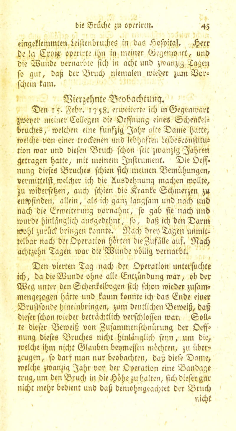 eitTgefleninUen leificribriii)e5 in taô ,f^ofpi(flI, .^crc De la Çl’oiÿ opcrittc il;n in meiner (^cycnro u’t, unî) Die îôimôe \)cniarbcc ftrf; in ûcf}t unô fo gut, Daß Der ^^riid; nieniûlen mieDer jioii ^<l>ür= fà^cin fam, ^ici'jer)nte ^cobad'fung. ^en 15. 1758. crmeiiertc icb in©egenmorC jroeper meiner iSoücgen Die Deffnung eines 0d)enfe(® brud^eS, n?e(d)cn eine funfjig î)ûmc flatte, meld)e t»on einer troefenen unD Icbbaften ieibesconjlitui fion roar unD Diefen ^^rud} fd)on feit jmanjig getragen ^atte, mit meinem Oeffa nung DiefeS '^ruebes febien jtd) meinen “iôemùbungGn, Permittelj^, melcber icb Die TluSDebtumg mad)en moUfe, ju miDerfe^en, and) febien Die ^vanfe 0d)merjen jtt enüpfïnDen^ allein, a(S id} ganj langfam unD nod) unÔ nacb Die (Jrmeiterung Dûrnabm, fo gab fîe nacb unb murDe binlânglid} ûiiSgeDebnt, fo. Daß id) Den'Darnt nrobl jurucf bringen fonnte. S^acb Drep'îtagen unmi(= telbar nad) Der Operation borten Die^nfäUe auf, 9Racb ad}tj€bn îagen mar Die QBunDc DoUig oernarbt, } î)en pierten îag nad) Der Operation unterfucbfe icb, Da DieŒôunDe olpne aile ©ntjunDung mar/ ob Del* î£Beg unter Den0d)enfelbogen fîcb fd}on roieDer jufam» menge^ogen batte unb faum fonnte id) DaS ^nDe einer SSrudfonDe bineinbringen, jum Dciitlid}en^^emei^, Da^ Diefer fd)on roieDer betrâd)tlicb Perfd)(ojTen roar. 0o(I* te Diefer ^-Seroeiß Pon 3pfaniwcnfd)nûrung Der Oeft'f nung Diefes ^rueb^s nid;C bitilânglid) fenn, um Die, roeld)e ibm niebt ©laiiben bepmeffen mécbten, ju ûbcv= jeugen, fo Darf man nur beobadjten, Daß Diefe X)ame, roeicbe jroanjig Dor Der Operation eine ^23anDage trug, um Den'Q3.vud} in Die c^)obe^u haften, fid) Diefer gar nicht mebr beDient unD Dap Demcbngeacbtet Der ^rud) nid;f