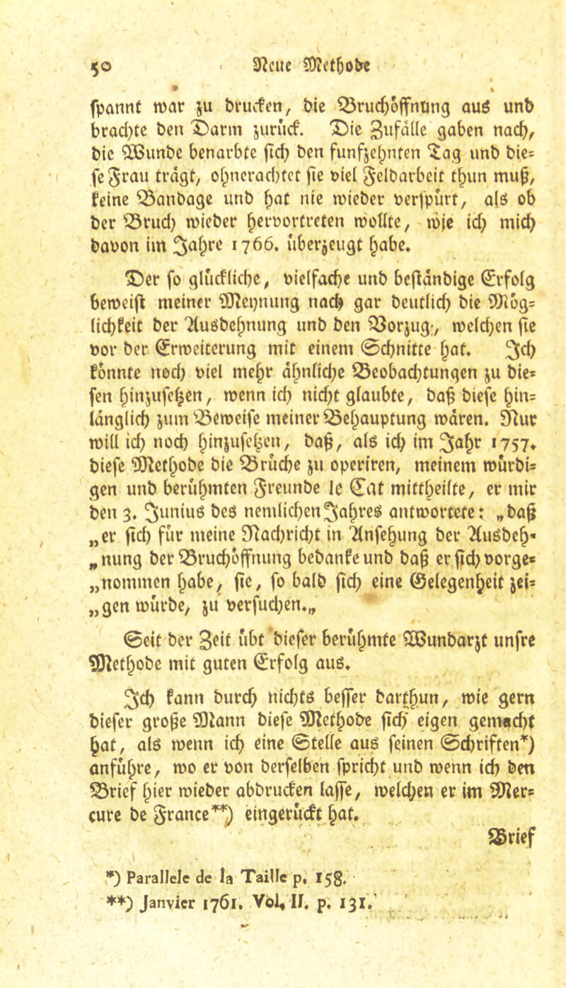 - 3ÎCUC ?0îi’t5o&e ço fpûnnt war ju brucfen, bic ^ruc^offnting aué unb brad}tc ben’^arm junicf. 'Bie S^bcn nacb, bic ?ißimbe benarbte fîcb ben funfjclpnten unb bie: fcS'fûu tragt/ of;ncrac{)tct fîe t)icl ^elbarbelt tf;un mu^, feine ^anbage unb f)at nie njieber \jer|pùrt, a(é ob ber '5rud} wieber ^eroortreten n?otIte, ibic id; mic^ bûPon im 3af;re 1766. uberjeugt f;abe, S5er fo glurflicbc / \)ic(fad}c unb befldnblgc Erfolg Semelfl meiner ^O^cpnung nad) gar beutiid} bic 5)î6g= (icbfeiC ber Tluôbefpnung unb ben Q3orjug;, meidjen fie t)or ber Q^rmeitcrung mit einem 0cbnitte ^af, 3^d) fonnte ned) toiel me§r äf^niicbc ®eobad;tungen ju bic* fen ^injufc^en, menn icb «ic^t gfûubte, ba^ biefc ipin* idnglid) juin'QSemcife meiner ^cf;auptung mdren. 91uc mill id) nocb ^injufe^en, ba^, alë id; im^Jû^f »757* bicfe ‘îOîctf^obe bic ^rûcbe ju opcrircn, meinem rourbi* gcn unb berühmten ^rcunbc le (EiU miff^eiite, er mir ben 3. Juniuö bes nemlic^ien^a^reg antmortefe: „ba§ „er ftd) fur meine 3Rûd)rid;t in 7(nfe§ung ber '^(uébe^* ^nung ber Q5rud}offnung bebanfeunb bai§ crjîd)üorgc* „nommen f^obe, jîC/ fo baib jîd) eine 0c(egen^e{f jci* „gcnœûrbe, ju perfud;en«„ 0eit ber biefer berühmte SBunbarjt unfre ?iJîetf;obe mit guten ^rfofg auô* ^d) fann burc^ nicbfé beffer bart^un, mic gern biefer gro^e îOîann biefc ®îef^obe jïcb* eigen gemadx ^at/ alô wenn ic^ eine 0teÜe aué feinen @cbriften*) onfù^re, toc et non berfelben fpricbt unb roenn id) ben 53rief §ier mieber abbruefen lûjfe, n?eld;en cr im SDîer* cure bc S'fûncc'^^ eingetutft §ût. SSrief ,*) Parallele de la Taille p, 15g, Janvier 1761. Vol, IJ, p, 131/