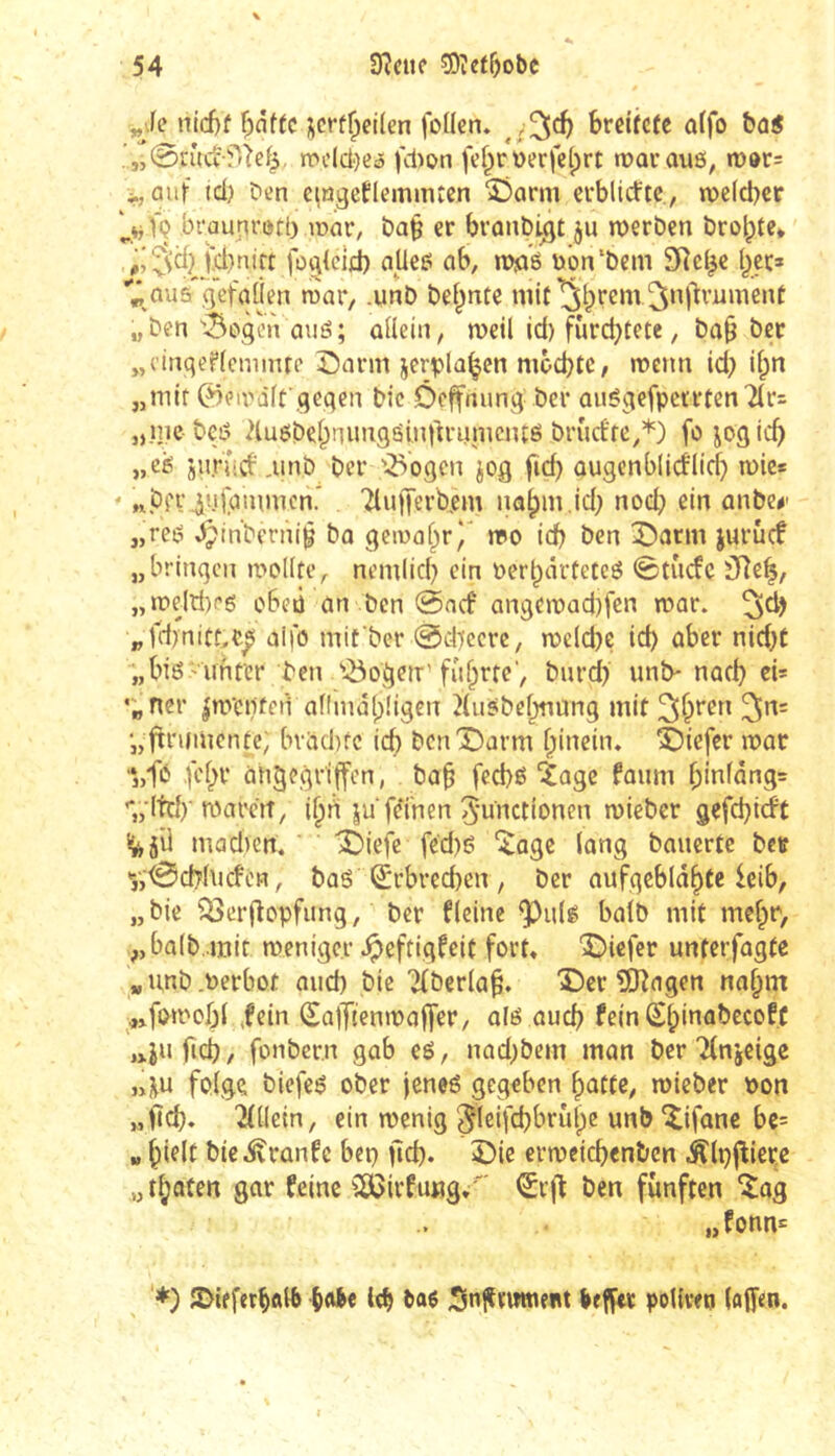 nid)f i^crf^eilen foücn. hviitctt affo &û« .',-0a'(ct'fr^ef^, mclci')C5 fd)on fef^rüerfclprt roavauß, n)»r= ^„ûiif id) C'en eingeflemmten S!)arm ccbltrftc, wclcber „vfQ brauni’ßtt) ronr, t)a§ cr branbi^t ju werben brolpte* Jjd)nirt fo^ieid) atleß ab, wja'ß t»ôn‘bem SRcl^c t^çr» ^ aus gefaüen war, .unb bef^ntc mit ^Iprem ^nftvnment „ben''3oÿ’n auß; ûilein, weil id) furc^tete, ba§ ber „cinqeflcmiiue Sarm jerpla^en nwcbtC/ wenn id) il;n „mit ^ewàlf .qeqen bic Ôcffnunq ber außqefperrtenTlri „mebcß 2lußbel;nuiiqßi,n)irumcntß brurffe,*) fo joqic^) „cß jurTicfmnb bcr '2>oqcn jog fid) ougcnblicflicf) wie* ' npfViuC^mmcn.* Tlujjerb.em na^m.id; nod) ein anbe#' „reß ^m'berni^ bo gciwal^r)' wo id) ben X?arm jurucf „bringen wollte, nemlicl) ein oer^arteteß 0tncfc 3Re^, „wejd)rß oben an ben @acf an9ewad)fen war. „fd)nit^e^ aifo mifber @d)ccrc/ weld)C id) aber nid)t „biß'Unter ben '•-Öogen'führteburd) unb- nach eis •;ncr |wcnten annidbügen 2liißbehtiung mit 3*^= •„ftrumentc; bvad)fc icb bcnX)arm hinein. î^iefer war ■*„f0 fehr angegriffen, bah f«d)ß îage faum hinfdng= '*„'ltd)‘waren/ ihrt ju fernen Functionen wieber gefebirft i;^5il mad)en. î)iefc fed)ß ^age lang bauerte bett V>0cblncfén, baß Erbrechen , bcr aufgeblähte leib, „bie ^erfîopfung, bcr fleine ^ulß halb mit mehr, halb,.mit weniger Jpeftigfeit fort, '©iefer unterfagte „unb.Verbot and) bie i^^berlah. Der îOîagen nahm ^^jfowobl ,fein SafTtenwaffer, alß auch fein (ShmabecofC jxi» ficb / fonbern gab eß, nad;bcm man ber 'îCnjcige ,4u folge biefeß ober jeneß gegeben hatte, wieber Pon „ficb. îdlein, ein wenig Fleifcbbrûhe unb Dfane be= „ hifif bie.$?ranfc bep ficb. Die erwcicb^nben Älpfliere „thaten gar feine ^ßCirfußg.' €cft ben fünften ^ag „fonn= '*) îDifferbftlb {)<^c leb ba^ befftr pollvetj (affen.