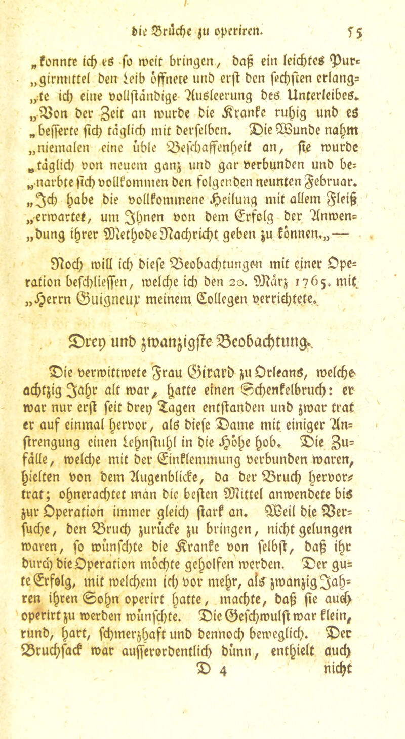 t)ie îSriîc^c opcn'rcn. 5 5 „fonnfc ic^ té fo mciï bringen, bo^ ein (eicbfeé ^ur«: „girmirtei ben ieib offnere unb crfl ben fpc^ften crlûng= „.fe iâ) eine öollflanbige 7(uéleerung bcé Unterleibeé,. „•^on ber n)urbe bie ^ranfe ru^ig unb eé „beffêrre ficb tâgiid) mit berfeiben. 5Dic5ôunbe na^m „niemalen eine üble ^^efd)ûffenf)eif an, ft.e murbe ^tâgiid) non neuem ganj unb gar »erbunben unb be^ „ narbte )Tct)ôoUfommen ben folgcnben neunten ^ebruar* „5*^ ^ûbe bie t)o(Ifommene .^eilung mit allem 5lfi§ „-ermartet, um ^Ipnen ôon bem Erfolg ber TInmenc „bung i^rer 5)ietlpobe9iîad)rid?t geben ju l6nncn,„— SRod) mill id) biefe ^eobaebrunge-n mit einer Opc= ration bcfd)(ieffen, melc^e id) ben 20. DJ^arj 1765. mit „Jperrn ©uigneiiji* meinem (Kollegen perridjtctc» ( $Di’ep unb jmanjfgjîe ^eobactituri^. S)ie t)crn)ittmefc ^tau 0iüarb j^u Dtleané, welche- ûcbtjig ^a^r ait mar^, |^attc einen 0d)enfelbrud): cr war nur erjl feit brci} ^agen entflanben unb jmar trat er auf einmal l^ernor, alö biefe îî'amc mit einiger 7(n= flrengung einen Ic^nfiu^l in bie .^ol^e ^ob*. Èic 3«= falle, weldje mit ber 0nflcmmung uerbunben waren, Rieften bon bem 'îlugcnblicfc, ba ber ^rueb l^cröorj? trat; o^nerad)tet man bie bejien ?)Jîittcl anwenbefe bié jur Operation immer gleid; j^arf an. ^eil bie S3er= fud)e, ben ^rueb iuruefe ju bringen, nid}t gelungen waren, fo wunfd)te bie ^ranfe bon felbfl, ba^ i^r burd) bie Operation mochte geholfen werben. Der gu= teijrfolg, mit welchem ichbor mehr, aîié jwanjig^ûh' ren ihren 0ohn operirt {^attz, machte, bah operirf ju werben wunfd)fe. Die ©efchwulfl war flein, runb, hart, fchmerjhaft unb bennod) beweglid). Der ^ruchfaef war aujferorbentlid) bimn, enthieU auch D 4 nicht