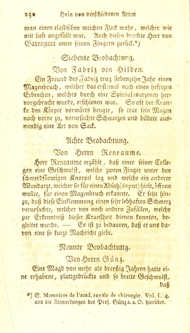 ni«it einen e(afiifc-r)en n)eid)en ^-ied' TOaf)r, n)e(cf)er tnie mit iuft ongefftllt ivnr. ?(ucb biefcn brachte .^crr t>on (â^aren^eDt unter feinen Ringern juvûd'.*) ' 0iebcnte 33eobad)tur,g» ^on bon .Ç)ilbcn: , ^in 5'teunb bcôfyabri^ trug ftcbcnje(;n ^abr eine« ISîdgenbrucb / wcld^er Daßerflemai nccl) einen heftigen Erbrechen, mclchcß burch eine Spicéglagarjenci) I)cr= toorgebraebt rourbe, erfd^ienen mar. 0o oft ber Äran^ fe ben ^orper pormartö beugte, fo trat fein DJîagcn nach borne ju, berurfachte 0d;mevjen unb bilOete auö= wenbig eine 7(rt bon @ad. N Siebte ^cobaebtuncj. ^on iÇ)cri’n Dveneaume. .^crr T)vcncaumc erjähit, bab einer feiner Joffes gen eine @efd)mu!ff, mc(d)e jmeen J^inger unter bett fd)merbfbrmigcn Knorpel lag unb meiere ein anberet QBunbarjt, meicber fte für einen7ibfaf|(depot) hielt, offnen mollte, für einen '^Jiagenbrueb ernannte. (Jr fe^t hin= ju, bah biefe^inflemmung einen febr lebhaften ©d)merj berurfaebte, meld}cr bon nod) anbern 3«fallen, meld;e jur ^rfenntnih biefer ^ran^heit bienen fonnten, be- gleitet mürbe. — Œé ifl ju bebauren, bn^ er un$ ba=î bon eine fo furje 3Rgcbricbf giebt. Siciinte ^cobad)tun9. Q3on.Ç)eiTn ©unj. ©ne ^agb bon mehr alê brepfig fahren hatte et* ne erhobene, ploftgebrudte unb fo breite ©efcbmuljl, ba§ ^ 0. Memoires de l’acad. royale de cbinirgic. Vol. I. 4. unb bif ?lnmeiiun^en bcö g)vof. ©ûn^a.a.O. hierüber.