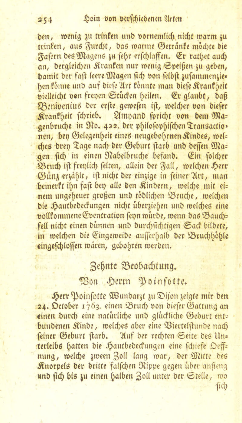 3 54 ^oin oon öcrf(^icbenen 3lrïm ben, wenig ju trinfen unb nornemlic^. nid)f warm ju trinfen, ouô 5^ircl)t, bas warme 0etrônfe môct}te bie ^•ûfern bcéîO^agcnô ju feipr erfd)(affen. <5r rûtl;et aud) on, berg(cid)cn Âranfcn nur wenig ©peilen ju geben, bamit ber faft ieere îOîogen fîd) non feibft jufammenjie« ^en fonne unb auf bicfc ^rt fônntc man bicfc ^ranfi^eit pielleid)f non frepen ©cùd'en feilen, €c glaubt, ba§ ^cnibcniué ber erfte gewefen ijT:, wcld;er non biefec Äranff^eit fcbrieb. 5(tîipanb fprid;t non bcm gcnbrud}c in 9îo. 432. ber p^iiofop^jfdjenîranéactio* nen, bep Gelegenheit eineö neugebohrnenÂinbeé, wel= (hes brep îagc nad) bec ©eburt ftarb unb bcffcn 5)îo= Qcn fich in einen D^abclbrucbe befanb, Sin foldjcc ^rud) i|î freplid) feiten, allein ber welchen ^err ©urii^ erjâhlt, ifl nicht ber einzige in feiner Tlrt, man bcmerft i^n faft bep aile ben ^inbern, welche mit ei= nein ungeheuer großen unb toblichen ^rud)c, welchen bie .^autbebeefungen nicht ûberjiehen unb welchem eine potlfommeneljpencration fepn würbe, wenn baé'^aud)^ feil nicht einen bûnncn unb burd}ltd)tigen ©aef bilbete, in weld)en bie ^ingeweibc aufferhalb ber ^^tud^hbhle eingefchloffen wären, gebohren werben. Sehnte 33eohad)tun9* ISon ^oinfofte* ^err ^oinfottc ^OBunbarjt ju *5)17011 jeigfe mir ben 24. Oefober 1763. einen ’25rud) non biefer Gattung an <inen burch eine natürliche unb glucflicbc ©eburt ent- buubenen .^inbe, weld;eé aber eine iBierteljlunbc nach feiner ©eburt ftarb. 'iluf ber rcd)ten ©eite beé Un> terlcibö hatten bie .^autbebeefungen eine fd)iefe Deff= nung, welche jween Soll Inng war, ber iöiitte beö Änorpelö ber britte falfdjen Oîippc gegen über anfieng «nb fîch biö JU einen hulhen Soll unter ber ©teile, wo fich