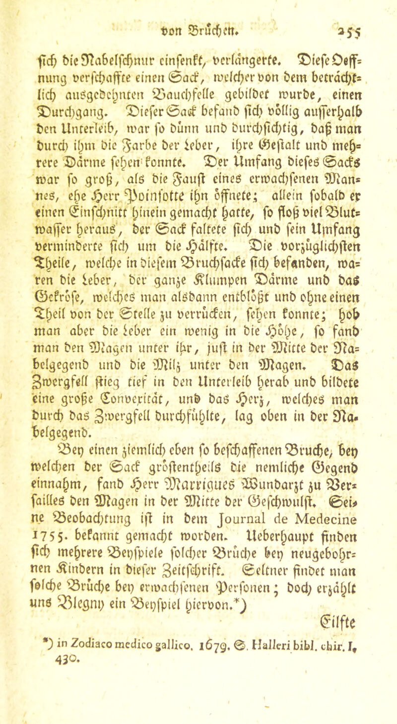 jïcfj &(c3^a6ef|c5»^iJf cinfenff, i>eKânger(e. T)tefeOeff= nimg ocr)'ct?nft'fß einen éarf, luclc^er üon bem bctrdâ)f= lid) au^gcbcijtuen iôaucbfcUc gebifbcf rourbe, eine« î)urd)gûng. Î)icfer0aff befanb )îd> üéflig ûuflerl^ûlb ben Unterleib, ti>ar fo Dûnn unb buvd;fîd;tig, bû^mon burd) i()m bic ber ieber, i()re C^ejlûlt unb me^= rere ©arme fe^en^fonntc, ©er Umfang biefcö0a(f5 mar fo gro^, afö bie ^aufl eineö crmadjfenen ÜTian* neö, c(ie dperr ^oinfotte i^n öffnete; allein fobalb cp einen (5infd;nitt hinein gemacht hatte, fo flo^ oiel^luts maffer heraiiö, ber 0acb faltete |td) unb fein U|îifang »erminberte ftd) um bie .^dlfte. ©ie borjiiglichjlett ©heile, n)eld;e in biefem ^ruchfaefe ftd; befanben, n)a= ren bie ieber, ber ganje klumpen ©arme unb baö ©cfröfe, melchcö man alébann entblößt unb ohne einen ©h^ii öon ber Stelle ju oerruefen, fehen fonnte; h*^^ man aber bic ieber ein menig in bie .Ipohc, fo fanb man ben Etagen unter ibr, jufl in ber 5Jtitte ber 3Ra= bclgegenb unb bic rtJîilj unter ben 'iDlagem ©aö 3n)crgfell fîieg tief in ben Unterleib berab unb bilbetß eine grofe Sonoepttat, unb baö *^erj, mcld^eö man burch baö ß’^^ergfell burd;fiihlte, lag oben in ber Sla» belgegenb. '^ep einen jiemlid? eben fo befchaffenen Bruche, bet) meld}cn ber 0acf groflentheilö bie nemliche ©egenb einnahm, fanb ^err ^arriguce vDSunbarjt ju ?öer* füilleö ben SJîagen in ber üîîitte ber ©efchmulfl» Sei# ne ^eobüd)fimg ijl in bem Journal de Medecine 1755* befannt gemacht worben. Ueberhaupt finben fleh mehrere ^epfpiele fo(d)cr ^rüd}e bep neugcbohr= nen ^inbern in biefer ßeitfehrift. Seltner finbet man folche ^iSrùd)c bep erwachfenen 'Perfonen ; bod; erjdhlt wnö ^^legnp ein “i^epfpiel hicfoon,^) ^ilfte *) in Zodiaco raedico gallico. 167g. 0. HalJeri bibl. chir. I, 430.