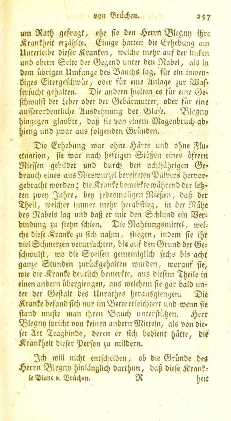 öDtt 5Brijcf;cil. um Dîûf^ gcffagf, ^a*rn i§rc ^ranfi^eit e»;jcU;(te. Einige ^nrten bie ^rf^ebung am llnttrleibc biefer Äranfcri, mcicbe me(pi* auf bei* liuPen unb übern 0eltc bei* ©egenb unter beu 97abe(, alio in bem übrigen Umfange bce '-iSaueijö lag, 'für ein itm)en= bigeö ^'itergefcbivur, ober fur eine Einlage jur CîBaf* ferfuclK gef^altcn. 'X)ie anbern f^ielren eö fur eine 0e= fd;nnil)1 ber ieber ober bei* 0ebärmutter, ober für eine üuffcrorbentlid)e 'duöbehnung ber ^Siofe, îi^iegni) hingegen glaubte, baj? fie ïon einem OJ^ageilbruct; ab* ^ieng unb jmar oiig foigenben 0n*mbcn. 1^)10 €r^ebung mar o^ne ^orte unb o^ne ^fu# cdmtion, fie mar nad) fpeftigen 0rü§cn einet« ofterrt 3Rieffen gebiibet unb burd) ben ûcbfjâf;rigcn ©e^ braud} eines aus DlieSrourjei bereiteten‘Pùfbers Iperoor* gebrüd;f roorben ; bie ^ranfe bemerfte mafjrenb ber ie^s ten jmen ^a^re, bei; jebesmaiigen Dlie^en, baj? ber îfpeii, meldjer Immer me^r rierabffieg, in ber :T?d^e bcs 9]übe(s (ng unb bü§ er mit ben 0.d)(imb ein Q3er= binbung ju ftef)n fd;ien, 3Dic SRaf^rimgSmiftet, jt)el= d)e biefe Äranfe ju ftd; na|)m, fliegen, inbem fîe i§r t)iel 0cbmerjcn oerurfad^ten, bi4 auf ben ©runb ber ©e= fcbtmiljt, mo bie 0ppifen gemeiniglid) fcd;S bis acfit ganje 0tunben jurucfgefialten mürben, morauf fîe, mie bie .^ranfe bcutiid; bemerfte, aus biefem “î^eife in einen anbern ubergiengen, aus meldjem fielgar baib un= ter ber ©eftait bes Unratf;eS fyerausgiengen* î)iè Äranfc befanb fid) nur im ^ette erlcid;îcrt iinb menn fte flanb mufle man i^ren ^aud; unterftuljcn. Jÿerr ^legni; fprid)t oon feinen anbern iSJîitteln, ais Pon bie» fer drt ‘^ragbinbe, beren er fïd; bebient ^atte, bif^ i^ranf^eit biefer ^erfon ju milbern. 2icf) miil nic^t entfd}ciben, ob bie ©rünbe bes iÇerrn ^Icgni) ^inldngiid; bartf;un, bap biefe iCranf= ie ^lane ». 53rùd;«n. DÎ beit