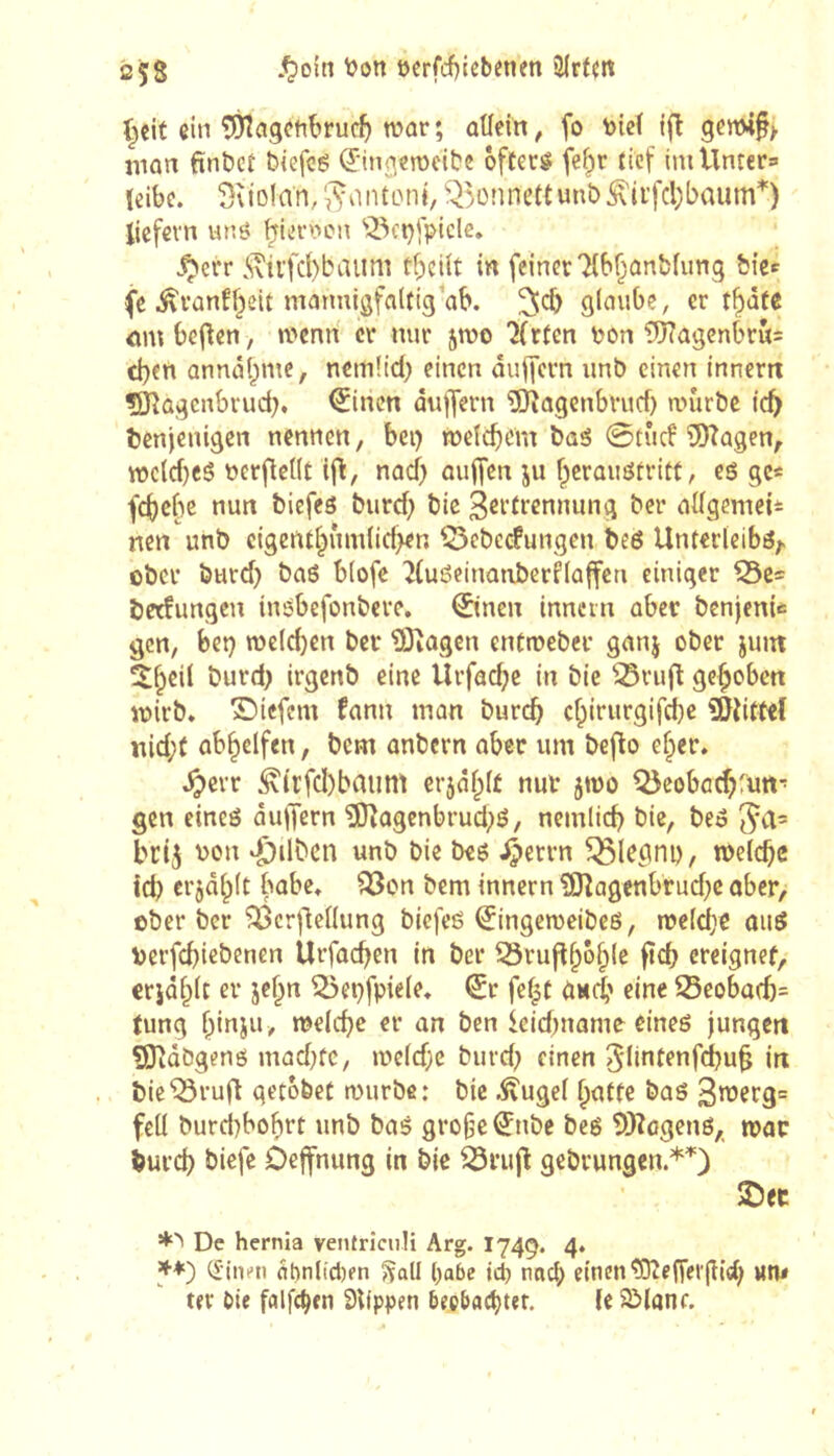 2Ç8 .^oin üerfcf)icbenen t;{it ein ÎÔÎagctibrucf) war; ûtlein, fo \)ieï ifl 9enM^> mon fintiet biefcé (Jinj^crocibe ôfteré fcï;r tief imUnter= (dbc. 5\io!an, ^^5ünnettunt>^ii’fcl)baum*) liefern w6 ^lernen '!23et)fpiclc. .Ç)err 5\ivfd)baiim tf;eiit in feiner'Hb^anfcfunq ÎJiee (e i^ranfbeit niarmisfalfiq ab. ^cb glaube, er t^âte <im beiden, tt>enn cr nur jwo ‘Jfrlen pon 9}?agcnbrûs eben annâbmc, nemüd) einen âuffern unb einen inner« ÎJîagenbrucb. ^inen duffern '5)îagenbvucb a>ûrbe icb benjenigen nennen, bei) wetebom bas 0tûcf îSKagen, roc(cf}cS üerflellt if^, nad) auffen ju berauStritt, es gc« febebe nun biefes burd; bie 3ßi’frennung ber adgemei* nen unb cigentbfim(id>en ^^ebeefungen bes Unterleibs;« ober burd) bas blofe ^luSeinaiiberHaffen einiger ^c= bedungen insbefonbere, ©nen inncin aber benjenU gen, bet} welcben ber üJîagcn entroeber ganj ober juin ^l^bcil burd) irgenb eine Urfad;e in bie ^ru(l gehoben wirb, ©iefem fann man bur(^ c^irurgifd)e î&îittef nid;( ab^clfen, bem anbern aber um bej^o e^er, .^evr ^{rfcl)baum er5dl;(É nur jwo QJcobac^rutt* gen eines dujjern 5lîagenbrud;S, nemlicb bie, beS brij von di)ilbcn unb bie bes ^errn ^legni), welche id) crjd^lt babe. Q3on bem innern ?Oîagenbrud}e ober, ober ber ^crllcllung biefes ^ingeroeibes, n?e(d}e auS verfd}iebenen Urfod^en in ber Srufl^5§le ftd) ercignef, crjdl^lt er je§n 55et}fpiele. €r fef|t ûHcb eine 23eoba(b= tung binju, melcbe er an ben leidjnome eines jungen ÇJJîdbgens mad^fc, weldjc burd; einen 5lintf»ifd?u^ in bie^ruft getobet murbe: bie ^ugel ^atte bas 3nJerg= feil burd)bof)rt unb bas gro§e©ibc bcs SKcgens,, war iureb biefe Deffnung in bie ^rujl gebrungen.*^) SDec De hernia ventriculi Arg. I749. 4. 3f+) (finen df)nltcl)fn JÇall l)abe id) nocl; einen'ÎDîen’ei'jîicb Mn< ter bie falfc^en Slippen bepbact)tet. le SManr.
