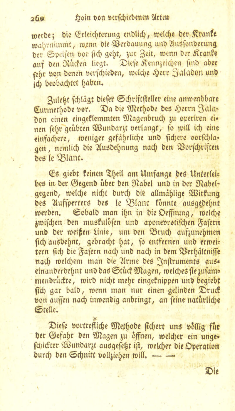 3ÛS» ^oin tjon ücrfcïjicbencn ^rtc» tocvbc ; bic Çrleid^feruna entließ, welche ber tDatpvrtimmC, Ji3.cntt Oie Verbauung unô'ilusfonberung ber 0peifcn Por fiel) gc^t, juv wenn ber ifrûnüe ûiif ben Oiûden liegt. X)iefe ^'ennjcidjcn jînb ober j-clpr bon benen bcrfdjieben, n)eld;e .^err SaldDon unb • jd; beobad)tct l^ûbtiu Sulc^C fcl)làgC biefet 0c!)rtfüflettcr eine anroenbborc (Surmetf^obe ber. î)o bie 9Jîct^obc bcô dperrn 3ala= bon einen eingcflemmten îOiagenbrud) ju operiren ei» nen fef^r geübten <3Bunbarjt berlangt, fo n>iü id) eine einfachere, meniger gefährliche unb jidjcrc borfd)lû= gen, nemlich bie 7(uôbehnung nad; ben ÎÔorfchviften bc6 le ^lanc* giebt feinen Umfonge beô Itnterleis beô in ber ©egenb über ben 3Rabel unb in ber 3Rabeh gegenb, weld^e nicht burch bie aümàhlige SCirfung beô 'îluffperreré bc« le ^lanc fônnte außgtbehnt tberben. ©obalb mon if^n in bieDeffnung, mcldje jmifehen ben inuôfulofen unb aponebretifehen §afern unb ber tues^en linic, um ben ^rud) aufjunchmcn fich ûusbehnt, gebracht hat, fo entfernen unb crn)ei= tern fich bie Rufern nach ^^^ch in bem ^erhâltniffe nûd) n)eld)cm man bie Tlrme be6 ^nj^rumentô auô» einanberbehnt unbbaé0tûcf?l!)îagen, weld^eô fte jufam» ' menbrîicftc, mirb nid}t mehr eingefnippen unb begiebc feh gar balb, menu man nur einen gclinben Druef bon auffen nach inroenbig anbringt, on feine natürlid;e 0telie, ^iefe borfrefïichc îDîe.fhobc jîchert uns bollig fut ber Gefahr ben ^agen ju offnen, welcher ein unge» fajicfter '»Ißunbarjt ausgefe^t ijt, welcher bie Operation burch ben 0(hnitf boüjiehen will, SDie