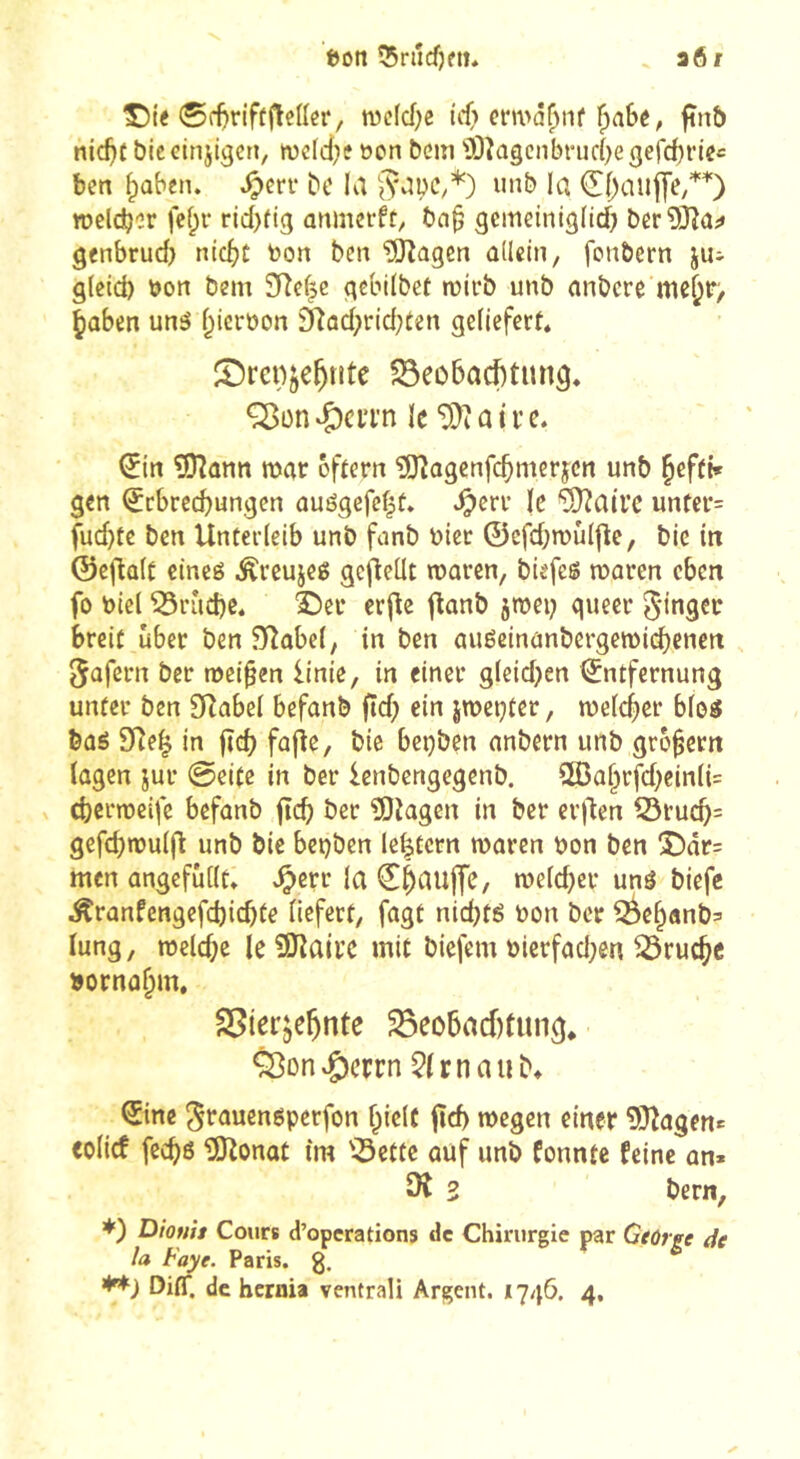 ï)on ^racfjett. a61 n)c(d)c ût cnva^iif F)a6ê, ftnb nic^f biccinjigcn, wcfciK »on bcm Ù)îagcnbnic{)egerd)rioe ben ^ûben. ^err bc la iinb la weldjer fcf;r rid)fig anmei-ft, bn^ ^emeiniglicf) ber^Jîa;» genbrud} nic^jt »on ben îOîagen ûdcin, fonbern ju- gleid) »on bem 2Re|c gebilbet n)ii*b unb nnbcre mc^r> ^aben un5 f^icroon 2Rad;rid;ten geliefert* îDrenje^tite 93eo5ac()tiin9* Q^ün^ciTn le ^in ?9?ûnn roar oftcrn îOîogenfc^merjcn unb ^eftf* gen Erbrechungen ûuégefefjt. ^err le “iïlüati’c untcr= fud}te ben Unterleib unb funb »icr ©efd;TOÛlfle, bic in ©cjlûlt cineé Ärcujeß gcfleüt rooren, biefeë waren eben fo »ici bruche* î)er crjîe ftanb jwei; queer 5*ingec breit über ben 9îobe(, in ben auécinanbergeTOid)enert ^uforn ber weiten Unie, in einer gleidjen Entfernung unter ben 0Rabel befanb ftd) ein jweçter, welcher blog bû6 9Re^ in jîch fajle, bie beçben anbern unb großem lagen jur @eite in ber Icnbengegenb. S03ahrfd)einli= cherweife befanb ftch ber îOtagen in ber erj'len ^ruch= gefchwulj^ unb bie bepben le^tcrn waren »on ben 3Ü)âr= men angefûllt* ^err la Eh^uffe, weld)er unâ biefc Äranfengefchichte liefert, fagt nid)tg »on ber ^ehanb^ lung, weld;e le Siïlairc mit biefem ôierfad;en bruche »ornahm, S5ter;ehnte Beobachtung* &on»g)cFrn ^trnaub* Eine ^ïauengperfon hielt jîch wegen einer 93îagene eolief fechô îOtonat im Bette ouf unb fonnte feine an» ^ 2 bern, *) Diofih Cours d’operations de Chirurgie par George de la Faye. Paris. 3. Ditr. de bernia ventrali Argent. 1746. 4,