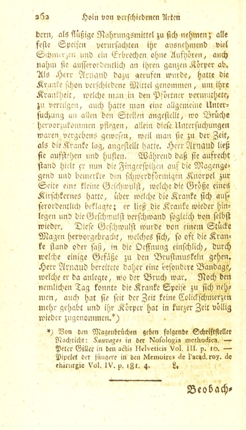 353 Don t)cifrf)iebcncn ?(r(ctt bcrri/ n(s f[u§iqc 3rîatH’ungSmitfcl ju fid) nehmen; ûUe feflc 0pei[cn vcfurfacl^ten it)r auônef^mcnt) t>ieC 0ii)iiuijcr. uMb ciu <£'i'brôd)en ofpne dufiun’en, ûhc^ nû(pin fie aulJerorbentlid} an i()vcn ganjen j\brpec ob, iKö J^eri- ?îrnaub ba^u acrufen uMivbe, ^atie bie ^ranfe fdion Pci'fd)it'bcne ^ôtirrcl genommen , um \{}\t ^ranfheit, melc^e man in ben'Pföitner i'cnuut()ctc# JU ncrnlgcn, and; flatte man eine aUgcmciuc Untcvs fud>ung au aüen ben 0tc((en ongefîcIU, mo '23rùd;e ^cryorjutommen pfîegcn, allein biofe Uuterfuc^ungen maren yergebeno gemefeU; mcil man (te ju ber ûls bie.Strûufc lag, ange|l:eÜt batte. X?crr î?(i’ncillb lie^ fie aufitehen unb fuiften. SLCâ()rcub ba^ fie aufrecht ftanb bielt çr min bie ^ingerfpiiscu ouf bie ^agenge= genb unb bemerkte ben fci^mcrbfôrmigcn .Svnorpel juc 0cite eme t’ieinc ÔJi'dnyuIjt/ mcid)e bic 0r6§c cineâ ^virfd)ferne5 batte, über meld)C bie .îîranfe |îd) auf* ferorbent(id) bcflagtc; cr lie^ bie Traufe mieber bin^ iegen unb bie 0efd}mu{fi ycrfd}manb fogieid; bon felbft nneber. Îîicfe 0cfd;mul|'t nnirbc bon einem 0tiid'c 5!)cagen bcrporgebradif, mc(d;eé ftd), fo oft bie ^ran= fe flanb pber fafj, in bie Deffnung einfcbüd), burd} n'c(d)e einige 0efâfc ju ben ^^rufîmuéPcfn geben, .Çerr îirnaub bereitete baber eine befonberc 'îSanbage, mc(d}e er ba aniegfe, mo ber Q5rud) mar. SRodj bert ncmlidien 'i^ag fonnte bie ^ranfe ©pcife ju ftd) ne^jj incn, and) {)ai fie feit ber 3ed ^c^fidfimerjeti lucbr gehabt unb i^r t^orper in furjer S^it bollig mieber jugenommen.*) 33on beu 'îOîagenbrûciien geben folgenbe ©cbnftfleflec ?»ad)i'i(t)t : Sauvages in bet Nofologia niethodica. —^ ^Cter ©iÖer in ben actis Helveticis Vol. III. p. lo. — ijjipclet ber jüngere in ben Mémoires de l’ac^d.roy, de chirurgie Vol. IV. p. igc, 4. 23eo5ac5^