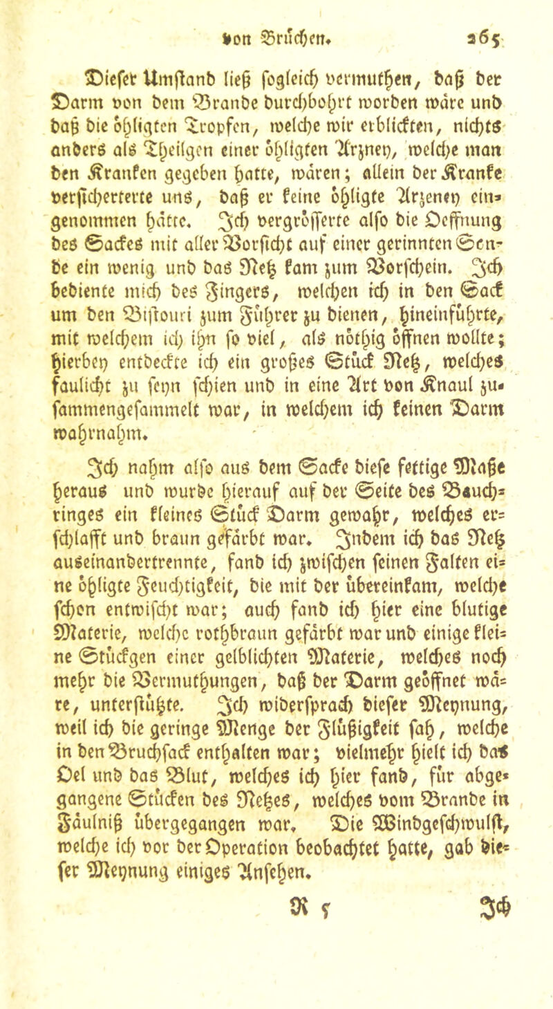t»ott -Srurf^tî» 365- î)iefet Uinj^anb lie^ i'örmuf^e«, bci^ bet S^arm t)on bem ^^ranbc buvd)bof;rt njorben wdrc unb bû§ bic of^liqücn ‘îi-opfcn, mc(d}e roir etblirffcn, nlcf)t5 ûnberé ûlé ‘îfpdlgcn cinei* of^ligfen 'K'rjnep, tî)c(d;e mon ben Traufen gegeben ^citte, waren ; allein ber Äranfc berfîcbertertc unö, ba^ er feine ô^ligfe Tlrjenet) ein» genommen ^dttc, ^d) nergroijerfe alfo bie Oeffnung beö ©aefeé mit aller'^orfid^t auf einer gcrinntcn0cn^ bc ein wenig unb baé SRe| fam jum ^orfebein. bebiente micb be^: ^-ingers, welchen ich in ben <Baä um ben ©iftouri jum ^l'i^rer ju bienen, bi^einfuhrte, mit wcld;em id; i^n fo Piel, alé notbig offnen wollte ; hierbei) entbeefte id) ein grof^eö iStää Dîe|, weldjes faulicbt ju fepn fd;ien unb in eine 7ivt bon Änaul ju- fammengefammclt war, in weld}cm ich feinen '3Darm Wübvnabm* ^d) nahm alfo aug bem 0acfe biefe fettige ISîa^e herauf unb würbe hierauf auf ber 0eite beö 554ucb* ringeg ein fleincß 0tucf'î)arm gewahr/ meltbcg er= fd;lajft unb braun gefärbt war» ^nbem ich bag 9^e^ augeinanbertrennte, fanb ich jwtfdjen feinen «i* ne ohligte 5eud}tigfeit, bie mit ber ubtreinfam, weld)e fchon entwifd)t war; auch fanb id) hier eine blutige SDîaterie, welche rothbrmm gefärbt war unb einige flei» ne 0tüdPgen einer gelblichfen îlJîatetic, wcld)eg noch mehr bie i^ermuthungen, baf ber ©arm geöffnet wd« re, unterfiuhte. wiberfprad) biefer ?0îepnung, weil ich bie geringe SJienge ber Siu^igf^it («^h / in ben^ruchfaef enthalten war; bielmchr hielt id) &a< Oel unb bag 53lut, weicheg ich h'ei-* fanb, für abge* gangenc 0tucfen beg 3Reheg, weicheg nom 53ranbe in Sdulnih ubergegangen war» S)ic SBinbgcfchwulfl, weld)e id) Por bet Operation beobachtet gab bie« fer îiJîeçnung einigeg Jlnfehen» tH f