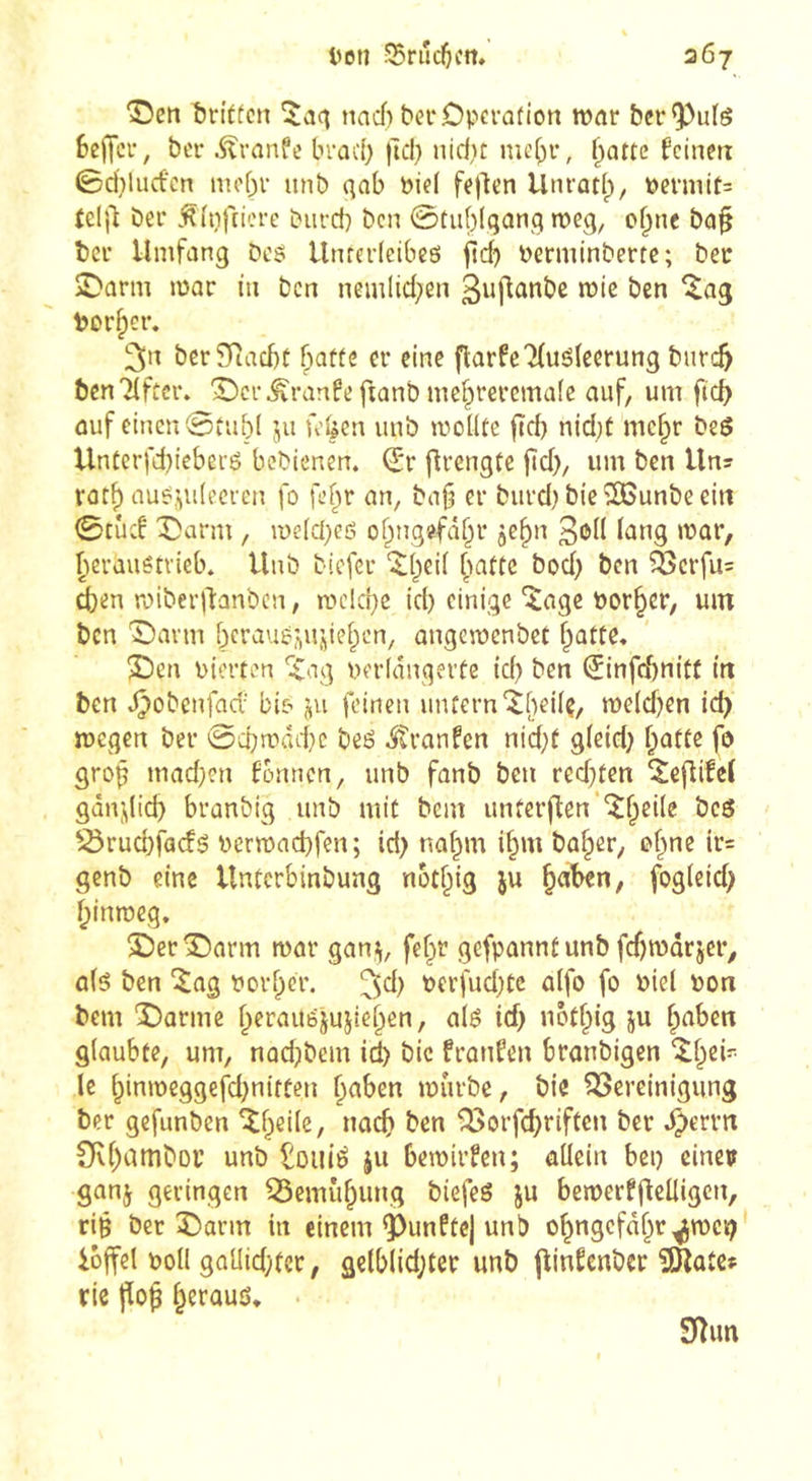 ©en î)n't(cn naef) bei* Operation tpar ber^utö bejTcr, ber Äranfe braci) )u*b nid)t nie^r, ^attc feinen ©d}luctcn nu'br nnb (^ab Piel feilen Unrüti^, permit= teljl bei* .^{pfiicre biircb ben @tiif)!qanq meg, of^ne ba§ bei* Umfang Des Unterleibeö jtd^ Perminberte; ber jDarm mar in Den nemlid;en ß^flanbe mic ben ^ag Porter. 3»^ berSRaebt fiatfe er eine flarfeTfuöleerung bnreb bcnTificr. 'SDcr^ranfe ftanb me^reremafe auf, um ficb auf einen ©tub( ju fe^en uub tpollte fîd) nid;t mc^r be6 Untcrfd)ieberö bebienen. dtv flrengte ftd), um ben Uns rorf) auejidecren fo fef^r an, bafj er burd)bie^unbeeiii ©tud X)arm, me(d;eö obtigefabr jc^n ßoK lang mar, ^erauêtvieb. Unb biefer '$:bei( ^attc bod) ben ^crfu= ien mibei'llanbcn, mcld}c id) einige ^age Porter, um ben 'Oarm beraug^Uj^ieben, angemenbet batte, 2!)en pierten ^ag perlanqerte id) ben (ïinfcbnitf in ben t^obenfad' bie- ju feinen unfern'^()ei(ç, n>e(d)en ic^ megen ber @d)mdd}c be6 itranfen nid)t gleid; botte fo grob fonnen, unb fanb ben redeten ^eftifei gandid) branbig unb mit bem untet*p:en‘'^bcile beö S5rud}fac!g Permad)fen; id> na^m i§m ba^er, of^ne ir= genb eine Unterbinbung not^ig ju ^aben, fogleid; l;inroeg. î)crS)arm mar gann, fef;»r gefpannt unb fd)märjer,, ûlé ben '^ag Porf;cr. Perfud)tc alfo fo Piel pon bem ‘Oarmc l;erau6jujie^ßn, a(g id; nötf;ig ju f;aben glaubte, um, nad;)bem id) bic franfen branbigen '^l;ci' le t;inmeggefd;nitten ^aben mürbe, bie ^Bereinigung ber gefunben ^l;eile, noch ben ^orfd;riftcn ber ,^crrn 0U;amboi’ unb ^ouié ju bemirfen; allein bei) einer ganj geringen ^emüf;ung biefeö ju bemerfflelligcn, ri§ ber 3barm in einem fünfte) unb o^ngcfd^r^mcii; ioffel potl gaUidKcr, gelblid;ter unb jlinfcnbcr îlKatCf riß fli^^ ^erouö, Sîun