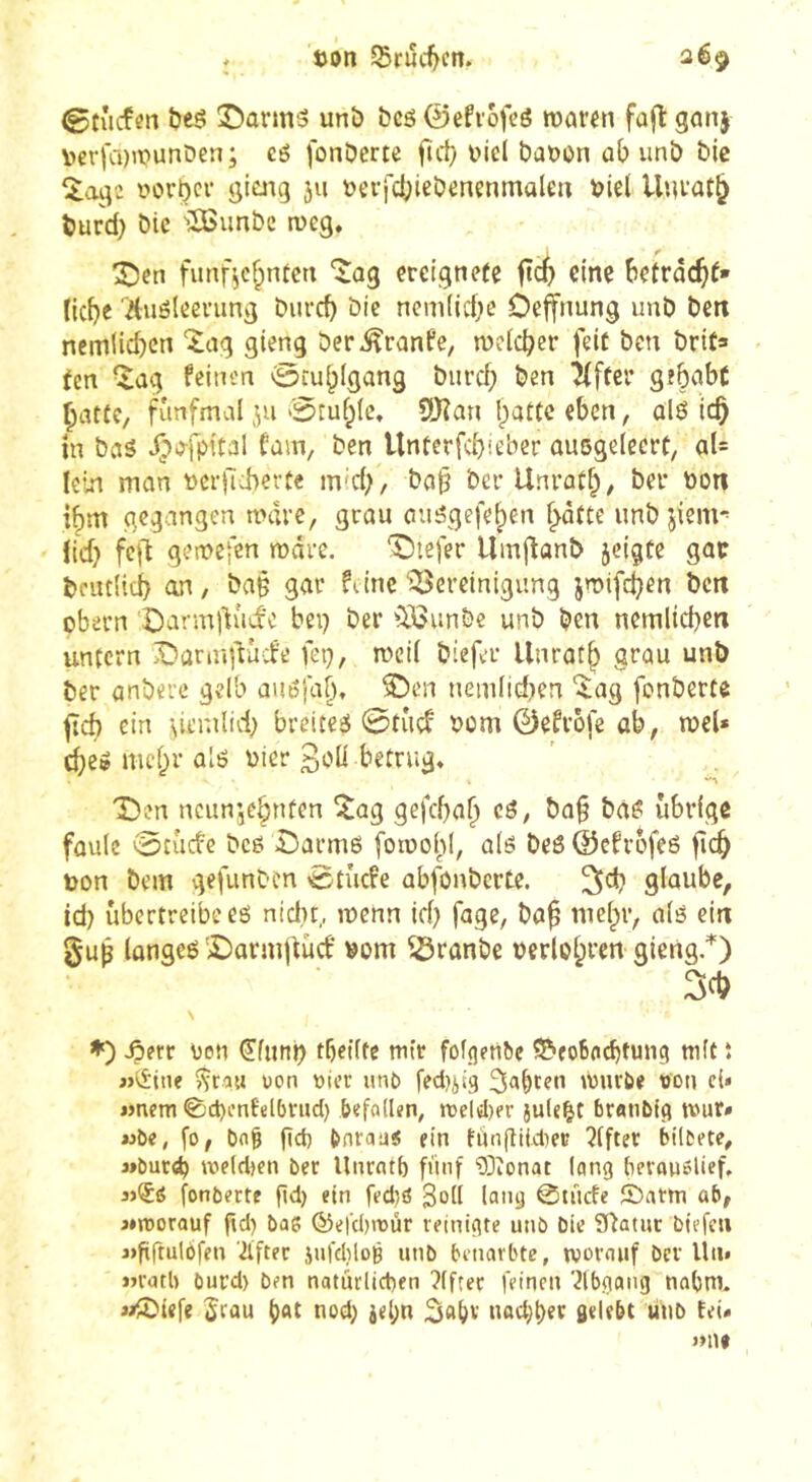 ton Srud)cn. ©tucfen îjeô Î5ûrm3 unô bcô 0efi'ofcé waren fûjl gan| vterfcDWunDen; eé fonDerte fïd; tici bâton üb unb bie 5.agc torber gieng ju terfcbiebenenmalen tiel Unrat^ burd} bic 'îSSunbc weg. 3^en fimrV^ntcn “îag ereignete ftc$ eine betracht* Hebe ■'Auöleening bureb bic nemiiebe Oeffnung unb ben nemiieben ^ag gieng ber^ranfe, welcher feit ben brit» (en ^ag feinen 0cubigang buref; ben ^ftcr gebabC batte, fünfmal ju Otublc. SDîan batte eben, alö ich in bwiS J)o-fpital fam, ben Unterfcbieber ausgelecrt, aU lein man tciilcherte mid;, ba§ ber Unratb, ber ton i^m gegangen wäre, grau au^gefeben batte unb jiem*' {id} feft gewejen wäre. ‘tiefer Umjîanb jeigte gac bcutlici) an, ba§ gar fiinc ‘^Bereinigung jwifeben bett obern ‘Darmltud’c bei) ber ^Ißunbe unb ben nemiieben untern Damglucfe feg, weil biefer llnratb grau unb ber anbere gelb üuöfal), ®en nemlid^en %ag fonberte ^cb ein breitet 0tîiçf tom 0efrofe ab, wel* cbe» mehr aîë tier Soll betrug. Den ncunjebuten ^ag gefebab cö, ba^ ba^ übrige faule 0tucfc bcö Î)arm6 fowol;»!, alö beß ©efrofeß ficb ton bem gefunben 0tücfe abfonbcrtc. glaube, id) übertreibe eß nidit, wenn tel) fage, bab mebr, alß ein §ub longeß '£)armj(ücf vom ^ranbe terlobrcn- giertg.^) \ Jperr ton 0unl) tbeiltc wir fû^()?n^e ^^eoboebtung mit î uon vier utio fedjjiq würbe von cU «nem <S)ct)mfel()rucl) befalkn, wel«l)er jule^t br«tib(g tvur» wbe, fo, bn^ get) bnrau« ein tùnfîikter Elfter btlbete, j»buc^ welctK« ber llnrntl) fünf 03îonat lang beronölief, fonberte fid) ein fed)ö Soll lang ©tücfe £)atm ab, aworauf fid) baß ®efd)rDÜr reinigte unb bic Statut biefeu «fiftulofen '2ifter jufdilog unb benorbte, worauf ber Uii» «rotb öurd) ben natürlichen ?(fter feinen '2lbgang nobtn. iÆ'iefe 5rau nod) j<l;n nüd)t)er gelebt unb tei«