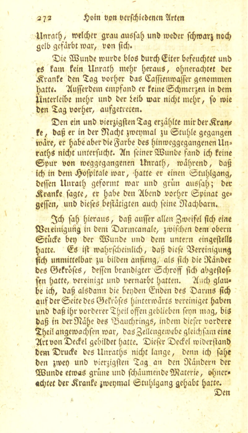 2 73 ^oln Den t?crfc^iicbencn 5(rfen Unratf^/ melc5er grau auöfaf; uni) roeber fc^warj noct) gelb gefärbt n)ar, uon fïd?. î)ie ?ß3unl)e tüuröe b(o6 burefj^Uer bcfeucbfßf unb fam fein Unratb inefpr ^crauö, ofjnerod^tet bec ^vünfe ben uovfper baö Soffienma|[er genommen l^atte. 7(uj]erbem empfanb er feine 0d)merjen in bem jUnterleibe mef;r unb ber ieib mar nid;t me^r, fo mie ben îag borner, aufgetreten* î)en ein unb bierjigficn îng erjaf^itc mirberÄran^ fc, bo^ er in ber SRad^t jmepmal ju 0tu^[e gegangen märe, er f^abeaberbiegarbc beö f)inn3eggegangenenUn= rat^ö nid;t imferfucbf. lln feiner îKimbe fanb ic^ feine 0pur bon meggegangenen Unrat^, ma^renb, ba^ id) in bem ^ofpifalc mar, -^atte er einen 0tuf^lgang, helfen Unratf; geformt mar unb grün auéfa^; bec .Äranfe fagte, er i;abe ben '^benb uorf^er ©pinat ge> gejfcn, unb biefeö be|Utigten aud; feine î)]acl;barn» 5cb fa^ f^ierauö, ba^ aujfcr allen 3rt>eifel ficb eine föcieinigung in bem ‘î5armcona(e, jmifd)en Dem obern ©tude bei) ber ^Ißunbc unb bem unfern eingeflelU l^atte. ifi maf^rfd)cin(icb, ba§ biefe “iöereinigung unmittelbar ju bilben anfteng, alö fiel) Die Dlanbec beö ©efrofeö, beffen branbigter ©d)ro|f jid) obgeflof* fen batte, vereinigt unb Pernarbt batten. 2(ud) glau- be icb, bab aisbann bic bepben (Jnben beö î)annS fîcb ûuf ber ©cite bcS@effofes bintcrmnrts Perciniget hüben unb ba§ibrPorberer'^b‘^iiöff^'^3^^i'^^^^ bab in DerSiîâbe Des ^aud)rings, inbem biefer Porbere Sbeil üngemad)fen paar, baö3^ll^‘^92mebcgleict)fameine Tlrf Ponî)ecfel gebilbet batte. 'Ciefer 'ÎDeefel miber|lanb bem Î5rucfe beg Unratbs nid)t lange. Denn id) fab« ben imei) unb Pier^igften ^ag an ben Dvanbern bec dBimbe etmaS grüne unb fd)âumenbe9Jîaterie, ob”^*^* «d;tet bec .^ranfe jmepmal ©tublgang gehabt batte. 3Den