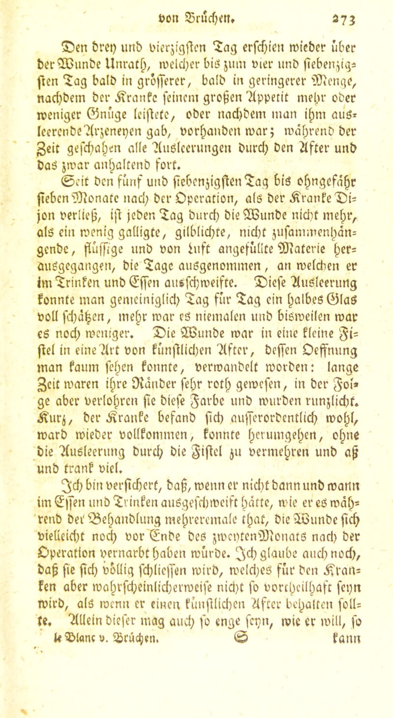 573 t>on SBrucfjmt &rei) unb Dierjigflcn îag erfcf;icti mi'eber über bcf^un&e Unraf^, i\)eld;er bits jiim üier unD jîeben.^^i ften ‘îag bûlb in grolJercr, bûlb in geringerer iSionge, nad)bem ber ^rnnfc feinem großen Ttppetit mepr ober roeniger ©nuge (eifiefe, ober nnd^bem man i^m aiié* Ieerenbe?(rjcnepen gab, üorpanben mar; mdprenb ber 3cit gefdio^en allé 7(uë(eerungen burd) ben ^fter unb baé jmar anfpaltenb fort* 0cit ben fünf unb fiebenjigflen'iJûg bîô o^ngefn^r fîebcn'îOîonûtc nad; ber Operation, alô ber Â'ranfe'Oi= jon oerüejj, ijl jeben ^ag burd) bie ÎBunbe nid)t nicipr,. û(â ein menig gaüigte, gilbücpfe, nid)t 5ufammenpân= genbe, fïùffige unb bon hifc angefûüte îOîafertc ipers öuggegangen, bie îage außgenommen, an meieben er im ^rinfen unb ^ffen ausfebmeifre. î)iefe 'îluëieerurtg fonnte man genieinigiid; ^ag fur îag ein [galbes 01aö Poli fd}àfeen, mefpr mar eô nieiuaien unb biémeiien mar cß nod; meniger. X)ie ^unbe mar in eine fieine jbel in eineTirt bon fûnfHid)en 7(ftcr, beffen Oejfnung man faum fcf^en formte, perroanbelt morben: lange 3eit nmren i§re Dîânber fepr rotf; getpcfen, in ber 5oi* ge über uerlol^ren jte biefe Jût’be unb anirben runj(id;f* Âurj, ber Traufe befanb fîd) aiifferorbentiicp mol;!, marb tpieber PoKfommen, formte perumgef^en, of^me bie 'Kusieerung burd; bie giflel ju Perrucfpren unb a^ unb tranf oiel, bin perftcperü, bn^, menn er nidrt bann unb manrt im^jjen unb^iinfenauëgefd)rpciftl;dtte, nue ereßtudps renb bei‘^ef;anb(ung meprerernaie tpat, bleîiôunbcfîd;> PieUe{d)t no^ oor (j'nbe beô jrucrrten'Djîonatô nnd) ber Operation pernarbtpaben mûrbe. glaube aud^nod), bap fie |rd} ûoüig fd^iiejfen ruirb, meld;eß fur ben ^ran= fen aber rpaprfd;ein(id)ern)eife nid}t fo uortpcilpaft ferjrt roirb, alß roenn er einen fîinfrlid)en ^fter bepaltcn foll= U* Tdlein biefer mag aud; fo enge fcpn, rvic cr null, fo k^lanc 0.5Srûc^en. 0 fann