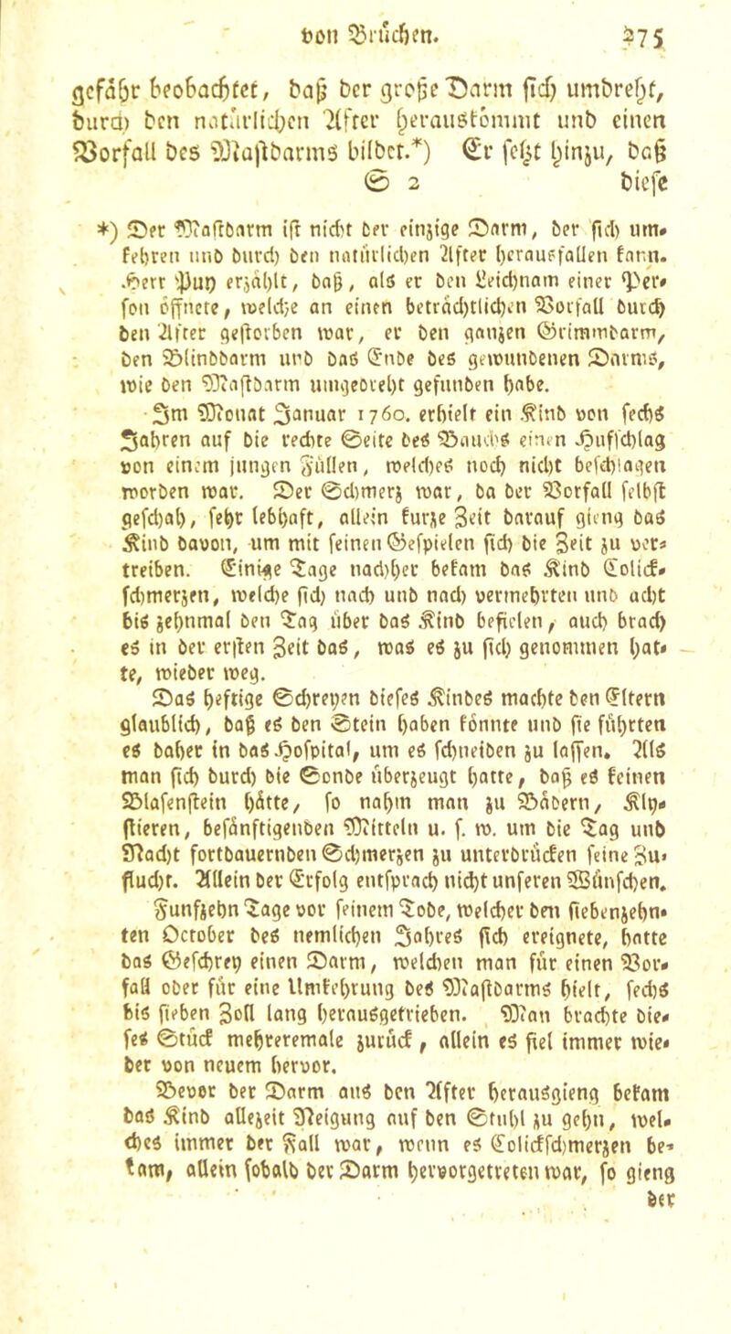 ton 55tucf)m. .^75 beoBüC^fct, ba^ ber gro^eDnrm fïcf) umbre^f, burû) ben notûrlicbcn '7(frcr fperauôtémmt unb einen Vorfall bc5 DJîajlbarmô bilbct.^) €r fef^t l^inju, ba§ 0 2 biefc ♦) ©er Woftbnrm (ft nidn ÈfV ciniige ôer fid) iim* febreii iinO burct) ben nntiulicl)en 2lfter ()crauefa[len far.n. .<?err ''])u9 frjd()lt, bag, olô er ben ^eid)nam einer ‘Per» fou öffnete, tt)e(c{}e an einen betrnd)tlicJ)en Notfall burc^ ben'ilfter ç}e|lovbcn war, er ben çtanjen ©rimmbarm, ben 5&ltnbbarm unb baô ^nbe bes gewunbenen Snvniô, wie ben 'ÎJîaftbnnn unujeorebt gefunben l)obe. 3m ?!0conat S^^nuar 1760. erfttelt ein .^inb won fed)ÿ 3abren auf bie red)te ©eitc beé ?5aud'ei cinm ^iiffcblag »on einem junijen Siillen, roeid)e^ nod) nid)t befd)!atjett worben war. ©er 0d)merj war, ba ber 93orfail felbft gefd)al), fe^r lebl)aft, allein furje Seit barouf giftig baö Äinb bauon, um mit feinen ©efpielen fid) bie Seit ju »er» treiben. (Einige îage nad)()er befam ba^ Ä'inb €olicf» fd)merjfn, welche fid) und) unb nad) vermehrten unb ad)t bié jebnmal ben 'ij'ag über bag .^inb befielen, aud) brad) <6 in ber erilen Seit baö, wog eg ju ftd) genommen Ijat» te, wieber weg. ©aö heftige ©d)rei;en biefeö .^inbeg machte ben Eltern glaublich, baf eg ben ©tein haben fonnte unb (te führten eg baher tn bag .Çtofpital, um eg fd)neiben ju la(fen, îltg man fid) burd) bie ©onbe überzeugt hatte, bo^ eg feinen ©lafenfiein h^tte, fo nahm man iu ©dbern, .flp» (lieren, befdnftigenben ?0iitteln u. f. w. um bie ^ag unb 97ad)t fortbauernben©d)merjen ju unterbrüefen feine Su« flud)r. 211lein ber (Erfolg entfprach ni(^t unferen iffiünfchen. ^unficbn iage vor feinem'îobe, welcher bni fiebeniehn» ten October beg nemlichen 3ahreg (Id) ereignete, hatte bag ©efchrep einen ©arm, weldten man für einen 23or* faH ober für eine Umfehrung beg 'D3îa(îbarmg hielt, fechg big fieben SoH lang herauggetrieben. “ODian brad)te bie» feg ©tücf mehreremale jurücf, allein eg fiel immer wie» bet von neuem hervor. ©evet ber ©arm aug ben 7(fter herauggieng betam bag ^inb aüejeit Steigung auf ben ©fühl üu gehn, weU d)cg immer ber îcall war, wenn eg (Jolicffd)merjen be-» tarn, allein fohalb ber ©arm hervorgetreten war, fo gieng ber