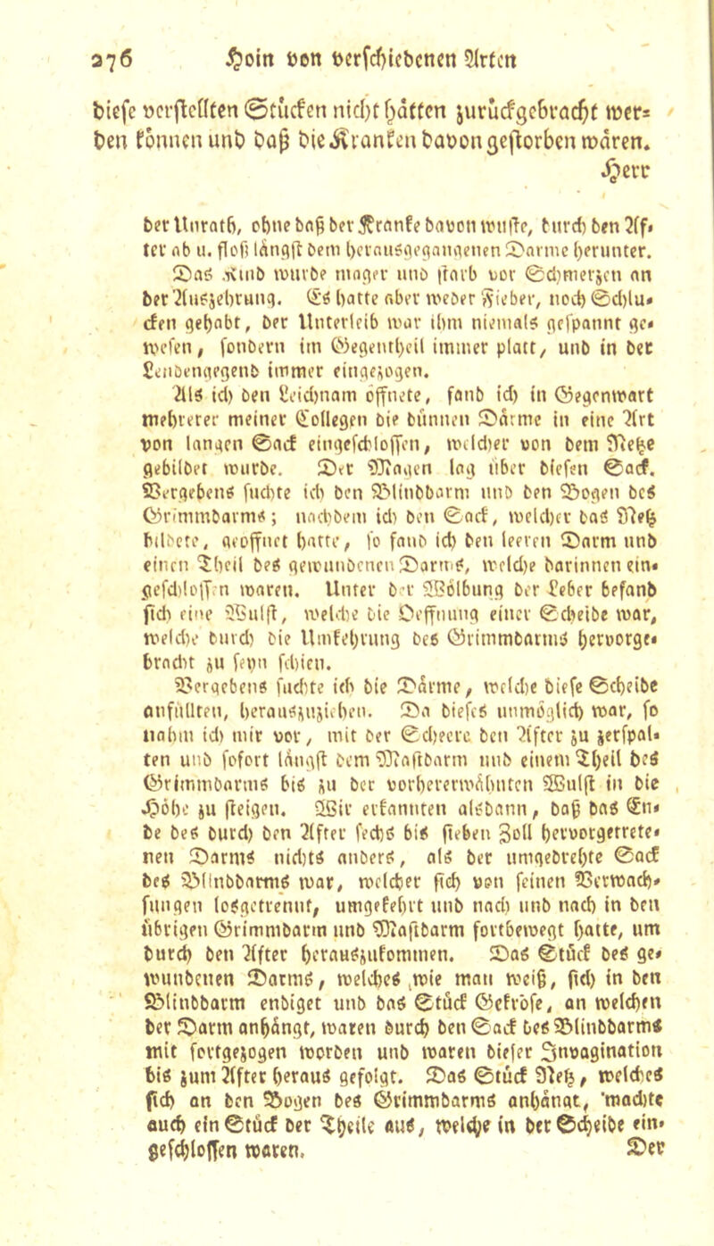 370 ^)om öen t)crfcf}tcbcticn Slrtctt biefc ïjcrficfitcn ©tûcfen nid)t f^aftcn jurucfgebrac^t »tJer* ben fonnenunb bûp bie-^iûnfenbabon^ejlorben mâren. ^erc I berUnratb, ct)nebn§bcv5Çrnnfebavotnvii|Tc, burd)ben2ff* tev rtb U. flofî lànqft bem l)ci'nii5(ie(taimenen 2>armc herunter. £)a<5 .T\inb tvuvbf ntnçiei- luio ftnib uov 0cl}rtiei-jcn nn bec’2(u?jd)r«nq. batte f«bev tveber ‘Siebec, noeb 0d)lu» efen gebnbt, ber Utiterleib ivav ibm niemals jtcfpannt ^c< tpefen, Conbevn tm t''3e(îeiubcil immer platt, unb in bec £eiibenap(}en& immer einçieüovjen. 2ils id) ben £t’id)nam öffnete, fanb td) in ©egenmart mebreree meiner Kollegen bie bûnnen Snrmc in eine von lanacn 0acf eingefcbloffen, nHld)er won bem ÎTtc^c gebilbet murbe. X><t ?Oîagcn log liber biefen 0ûcf. 2?ergebcns [ud)te idi ben SMinbbarm unb ben î5ogen bcS (ÿrimmbavms; nodibem id) ben 0acf, meld)ec baS ffîe^ bilbcte, aeoffnct batte, l'o fanb id) ben leeven ©arm nnb einen îbcil beS gemanbenenSormS, U'cld)e borinnenein« gcfd^loff.-n maren. Unter ber 5Bolbung ber feber befanb fid) fine îÇnlfî, meldie bie Oeffmmg einer 0cbeibe war, n'eld)e bnvd) bie Umfebvung beo ôiimmbarms b^ï^orge» brndit ju fenn fd)icn. 3?eraeben8 fiidite ieb bie ©Srme, mcld)e biefe0cbeibe onfiillten, beratiSüiijicben. ©a biefeS immoglid) mar, fo tinbm id) mir wor, mit ber 0d)ecrc ben lifter ju ierfpal* ten unb fofort l(^ng(l bem 93îaftbarm nnb einem îbeil beô ©rimmbarms bis «ii ber worberermôbntcn 3Bul|l in bie dpôbe èu fleigen. Sßir eifannten aisbann, ba^ bnS ®n* be beS burd) ben Elfter fed)S biS fteben SoU nen ©arm^ nid)ts anbers, als bec umgebre()tc 0acf beS ©dnbbarms ivar, mcidjec fïd) ven feinen 23ern)ad)» fungen (oSgetrennf, umgefe[)it nnb nad) unb nad) in ben iibrigen ©rimmbarm unb ^aftbarm fortbemegt f)attf, nm burd) ben îifter beroH^èufommen. ©as 0tôcf beS Qt* umnbcnen ©armS, tvelcbeS .tvie man weiß, f'd) in ben ■' S&tinbbarm cnbiget unb bnS 0tûcf ©efrofe, on tweldfen ber ©arm on^ângt, maren bureb ben 0acf Des ©(inbbarmtf mit fortgejogen morben unb maren biefec invagination bis jum 3(ftet ()erauS gefolgt, ©as ©tùcf 93e^, melcbeS (ïd) on ben Âogen bes ©rimmbarmS onbonat, 'mod)tç aud) e{n0tûcf ber «uS, tvel^fem btc0c^eibe ein» Sefd^lojfen tvoren, 2?ec