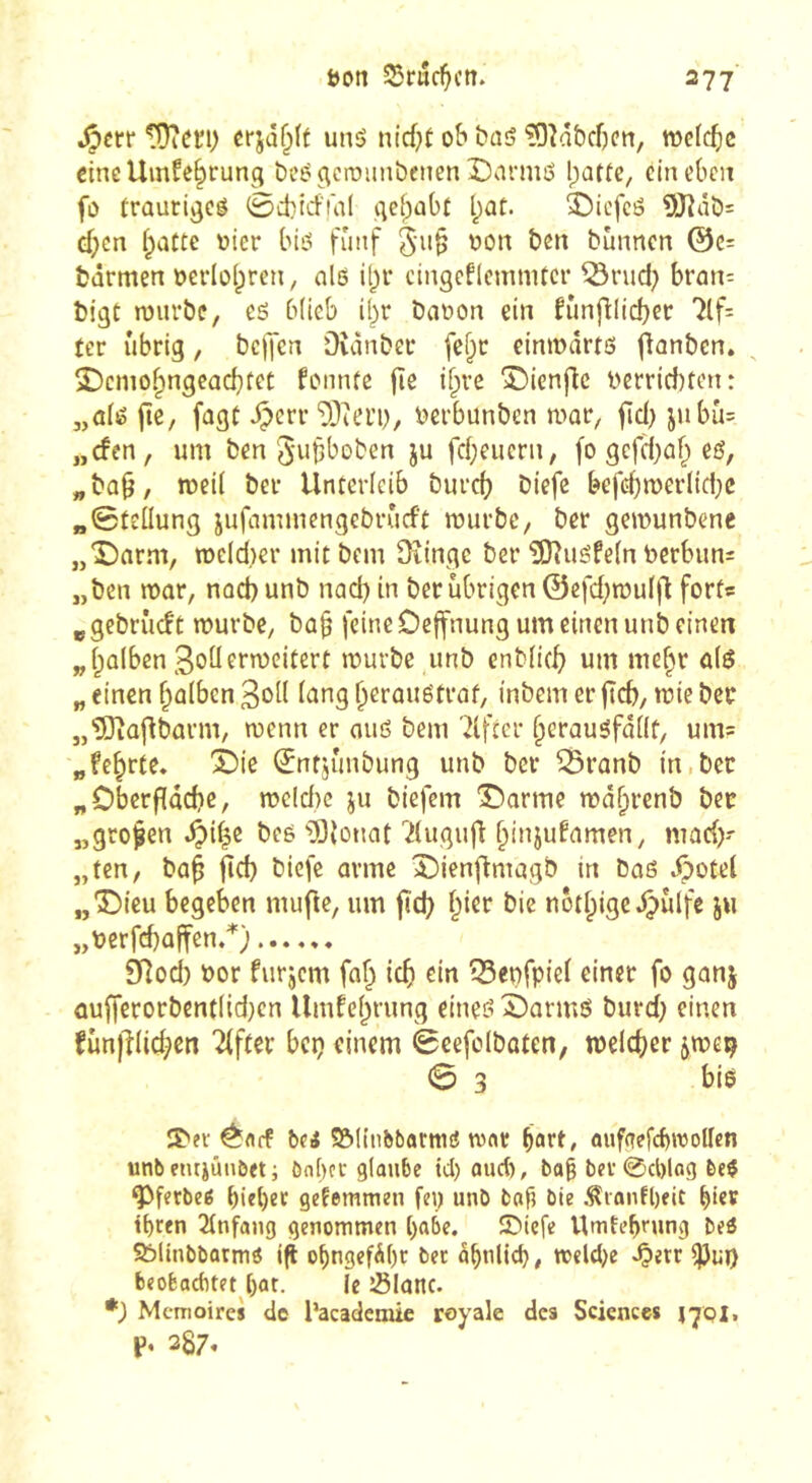 .^crr îÜiCïi) unô nid;t ob baö '?9?abcf)en, mcf^ic cincUinfe^rung DcégcrDiinbeiten î)armô l;attC/ ein eben fo traurigem 0d)irf!dl gef;abt l^at. 3bicfcô 9J?ât)= ef;cn i;atte oier bieî fünf 5i>§ ben bûnncn @c= btirmen oevioipren, nlß i^r cingeflcmnitcr ^rud; brûn=: bigt rourbe, eô biieb il^r Daoon ein fùnfllicbec 7lf= ter übrig, bclJcn Outnber fcf;r cinmdrtô fîanben. Sbenio^ngcûcbfet fonnfe fîe if^re î)ienflc l>errid)tcn: „dé jtc, fagt ^errberbunben mar, fid) jnbu= „cfen, um ben 5'uf>boben ju febeuern, fo gefd;ûb eé, „ba0, meil ber Unterleib biircf) biefc befd)n)crïid;c «©teilung jufaminengebrûrft murbe, ber gemunbene „î)arm, n)e(d)er mitbem 3iingc ber îD^uéfetn bcrbiin^ „ben mûr, nod) unb nad) in ber übrigen ©efd;mul|l forts ^gebriicft murbe, bû§ feine Dejfnung um einen unb einen „falben 3oüermeitert mürbe unb enbiief) um me^r ü(ö „ einen f^alben 3oit i^^ng beraugtraf, inbem er flcb, mie ber „'üOiû|dbûrm, menn er ouö bem 'Elfter beraugfdiit, um= „fe^rte* 3)ie ©ntjunbung unb ber ^ranb in.ber „Oberfldcbe, me(d)c ju biefem Abonne md^renb bec „grollen ^if^c beö ’ÏÏionat ''^(ugufd ^bii^f^imen, mad)- „ten, bü§ fid) biefc arme î)ienfimûgb in bnö .öotel „“S^ieu begeben mufle, um fid) f^ier bic nôtbiged^ùlfc ju „toerfd)üffen.^) 9ilod) üor furjem fa^ ief) ein ^Beofpiei einer fo ganj üufferorbendid)cn Umfebrung eineg ^armö burd) einen funplic^en Elfter bep einem èeefolbaten, meicber ^me^ 0 3 bie î'fi ^fl(f bei ©llnbbarnm tvflr b^rt/ ouf(?efcbroollen unbenrjünbeti bnbcc glaube ici) oueb, bo§ bei-0cl)log bei ^fetbeö bi«l)ec getemmen fe\) unb bafi bie .^ionfl)eit biev tbten 2lnfang genommen l)abe. SDiefe Umtebmng bei Sbliubbotmi i^ obngefdl)r bet dbnlicb, melcbe ^etr ipiij) beofeaebtet ()at. le îSlatlc. *) Memoire» de l’academie royale des Sciences 1701. p, 287.