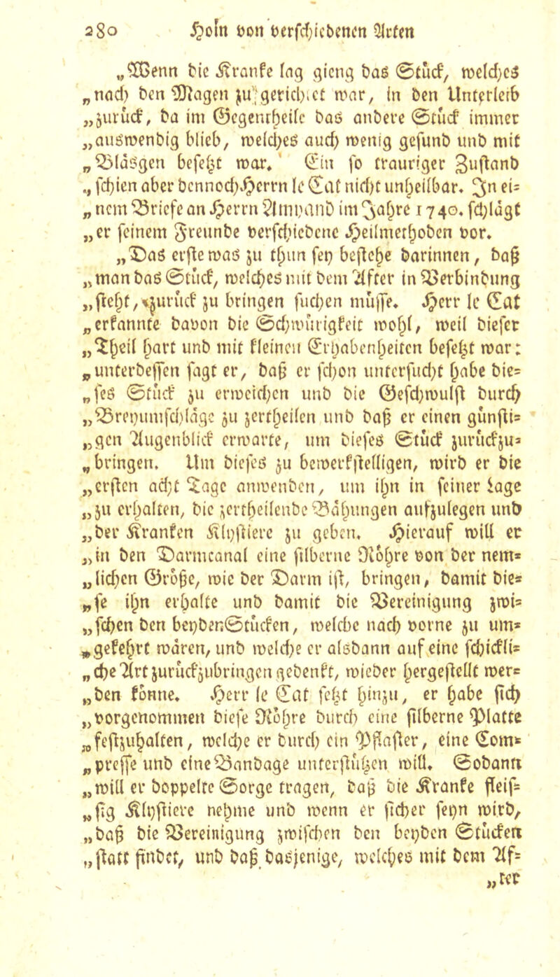 200 Jpoln Don eerfd^i'cbencn 3lrfm ,/ÎGenn bie ^ranfc Ing gicng baë ©tucf’, n)eld)Cé „tind) ben ^agen ju^gericbict n^ar, in ben llntfirlerb „juruef, bû im ©egenrbeife baô anbere @nicf immer „auömenbig blieb, meicl^eé auef; menig gefunb imb mit p^IùSgen befeijt mor/ €'in fo fvcmriger fd}icn über bennod).^crrn le €at nid)C unf^eiibar» 3*^ „ nem Briefe on ^errn ^tinininD im Cs^f^re 1740, fd;lâgC „er feinem ^reunbe bcrfd;icbcnc .^eiImerf;oben bor. „X)aö crftemaé ju t^im feç befiele barinnen, ba^ „mûnbaô0tiicf', melcbes mit bem'Ziffer in^erbinbimg „fte^f,«.^urud' ju bringen fueben mujje* djerr le Çat „crfnnntc baDon bie 0d}nnuigfeic mob(, mcil biefer „îb^ii bnrt unb mit flcinen (5rl)abenbeiten befci|t mor: „unterbelJen fagt er, bafj cr fd)on unterfud^t ^nbe bie= „feö 0tûcf ju crmeld;cn unb bic @efd}n)ul|^ bureb „^rei)umfcblâgc 511 jert^eifen unb baf er einen gîmfli= „gen '^ugenblid' crmarte, um biefeö 0tûcf jurûcbjua „bringen. Um biefeö ^u bcmerfilcdigen, mirb er bie „crjlcn ad;t ^age emmenben, um ii^n in feiner loge „5U erhalten, bic ;iertbeilcnbe’-5àbungen ûufjulegen imb „ber itranfen Â(i)|lierc ju geben, .^ierauf miU ec „in ben î^armcanal eine filberne Diobre r)on ber nem* „(id)cn 0r6t3c, mie ber î)arm ijl, bringen, bamit bie* „fe il;n erbaite unb bamit bic Bereinigung jn)i= „feben ben beçben0tûcfen, meiebe nacb t>orne 511 um» »gefebrt mären, unb meld)e er alébann auf eine fdjicffi* „ie'îirtjurucfjubringcngebcnbt, mieber bergejlellt mer* „ben fonne, .^err le (jat fel^t bbijn, rr b^^bc fîcb „tjorgcttommen biefe ï)îüf;re burch eine fîlberne flatte „fefljubalten, melcbe er bureb ein <p|^afler, eine ^om* „preffeunb eIneBanbage unfer|lu^en miO» 0obantr „mill er boppeirc 0orge tragen^ bû‘^ bic .^ranfe fieif* „fîg .^(i}flierc nel)me unb menn er )ld)er fcpn mirb, „ba§ bie Bereinigung jmifeben ben bepben 0tU(fen „flatt finbet, unb baf ba^jenige, mc(c()e6 mit bem '^f*