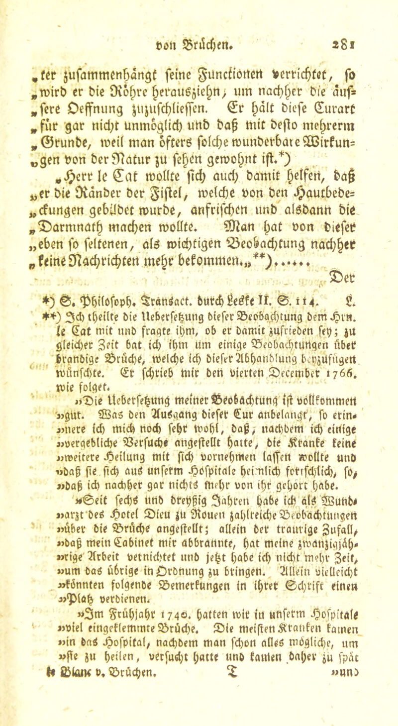 ,fér jufammcnbângf feine ^üncfioriert Vertic^ifet, fo ,TOirb er Me Diô^rc ^erouégief^n; iim nact}^er bic âiif* *fere Deffnung jujufe^deffen. ^r ^dlt biefe Œurart ^fûr gor nicl;t ünmog(id) unb ba^ mit beflo niei^rerm ^©runbe, weil mon offerô fold;e wunbcv6ürc?03irfun= „gen bon berfRotur ju fe^en gewohnt ifl«^ ^Jî)crr le ^af wollte jîd) oud; boniit Reifen, boj jjCr bie Dvdnber ber ^'iflel, welcbc bon ben .OûUtbebe= „cfurtgen gebdbet würbe, onfrifcbeti unb olsbonn bie ^Î5ûrmnâf§ machen wollte, ?Uîan Ipot bon biefeb „eben fo feltenen, olé wid;figen i23eobod;tung nû^§ef pfeineERachrichtert ine^t bekommen*,/*), , 3Det; ♦) ‘Pbilôfopb» ^cànéact. 6ut(h ^eéfe ît 0.114. ♦+) 3d) t^eilte bie llebetfe^utig bieferiBec'baçljtung bem^Çuti. le Qat mit imb fragte il)m, ob er Damit iufrieben feç; ju ôleicl)ec Seit ^f't td) t^m lim einige 55eûDac!)turtgen ûbet fcranbige ^rud)e, welche ic^ Dieferîlbbnnbiung bcpjufiigert ' wûnfd)te, (£t fd)tieb Wir ben bierteh Sbecembet »766, ivie folget* jjlbie VteberfeMmg wetnecS&eobâditüng tfi PoÜfommert «gut. ©as ben îlu^gûhg biefer ^ur atibelntigt’, fo erin* «nete id) mid) nod) fe^t Wobt, baß, nad^bem id) einige j>oergebtid)e SSerfut^è angefîellt batte, bie jurante feine «weitete Teilung mit ficb ùornebmen lalfert wollte unO «baß (ie ftd) oué unfetm JÇbfpitale beimlicb fcttfdgicb, fô/ «baß id) nad)ber gar tiid)té Wfl)r von ißt gehört i)ftbe. >#0eit fed)é tmb bre^ßig Sabren ba^e idt gl.^ 3Bunb< «avifbeé .^etel 5Meu jü Siôuen Jal)lreid)e 5ôebbad)tUngert «ùbet bie ®ri\tbe ongeftelltî allein bet ttauvige Sufall, «baß mein Cabinet mit ûbbtattnte, l)at meine jwcwjigjdb* »ïtige 3(tbeit petnid)tet mib je|t ()abe id) tiid)t m?l)t 3«it, »um baö ùbtige in£)tbnung ju bringen. 2Ulein o(eUcid)t «fbnnten folgenbe Sôemetfungen in il)tet 0d}Vift einen «•plû^ petbienen. »3m Srûl)jabt 1740. batten mit in unfetm 4?ofpita(< «piel eingctlemmre Sôtûd)e. £)ie meiftenÂtanfen famen «in ba^ .^ofpital, nad)bem man fd)on atleô m6glid)e, um «gc iu beilen, uet[ud)t l;atte unb taWen bnl;er ju fpàt h S&kuK P, i&rùd)en. ^ «unb