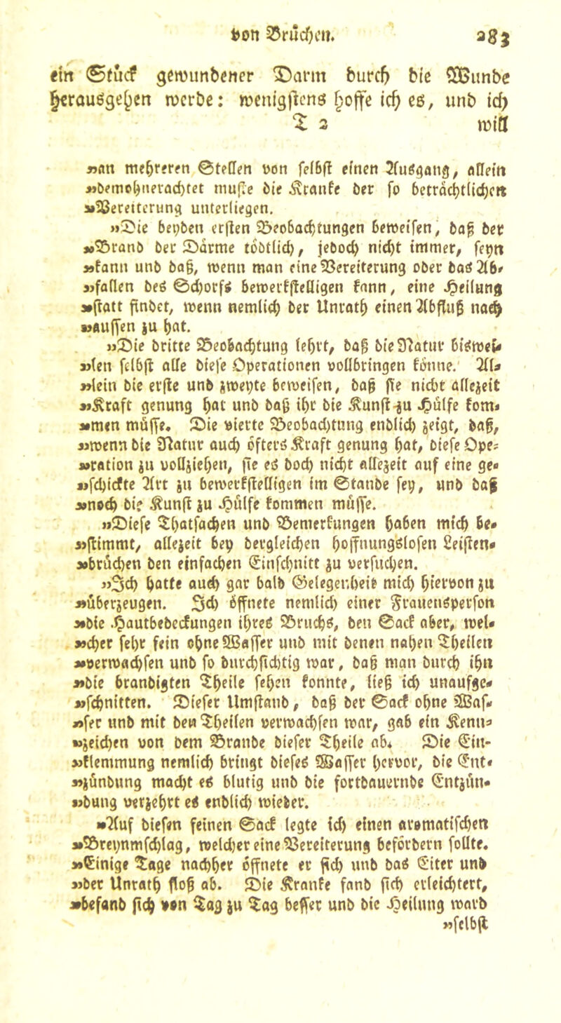 SJrûcfH’n* 38; <m 0tucf gcwunbencr î)arm burc5 Me SBiinbe ^rûuôge()en n?erbe; wcnigllcnô §oife ic^ cß, unb id) % 3 mitt »«n me^rfrfti ©tellm won fefbfî efncn Sfuô^aiig, aHei’n >»t>?mc(jnerûd)tet mujie bit ôer fo betrac^tlic^oit »Vereiterung unterliegen. »Sic bepben erflen î&eobac^tungen bemeifen, ba^ bee »»Sranb ber Sorme toötlid), jebot^ nid)t immer/ fepn »fann unb ba§, wenn man eine Vereiterung ober baiHbf sjfatlen beé 0d)ocfi bemerfjîeQigen fonn, eine .^eilung s»(îott jtnbet, menn nemlicij ber Unratf) einen 3(bflu0 nae^ »auffen iu bat- »Sic brittc Scobfi^tung (ebrt, ba^ bie97atur bieimcî* »(en felbjî ade biefc Operationen vodbringen fonne.' liU »lein bic erfle unb imepte bemeifen/ bo§ j\e nicbt aflcicit »Äraft genung unb bag ibr bie ^unfi-ju J&ulfe fom« »men mùjTe. Sie »iertc Seobad)ti!ng enblid) jeigt, ba^, »mennbie Statur auch bftcröÄraft genung bat/ biefeOpe? »ration ju uodiieben, (Te cd bod) nicht adejeit auf eine ge« wfd)icftc 2(rt ju bemerffiedigen im 0tanbe fep, unb ba| »nctb bi? Äunfl iu ^ulfe fommen muffe. »Siefe ^btttfacben unb Semerfungen bnben mtcb 6e* 3>(timmt, odejcit bep bcrgletcben boffnungölofen Seifîen* »brüd)en ben einfachen (£infd;nitt ju verfuchen. «Sch hotte auch gar halb ©elegenheit mid) bitföon jtt »überjeugen. Sd) éffnetc nemlid) einer Srauenöperfoit »bie .Çautbebecfungen ibreé Sriicbö, ben ©acf ober/ trel« »eher fehr fein obneSSBaffer unb mit benen naben ^bedett »öermachfen unb fo burchfichtig mar, bab man burch ib« »bie branbigten îbcü? feben fonnte, (te§ ich unaufgc« »fchnitten. Siefer Umfîanb / bog ber ©acf ohne 2Baf« »fer unb mit bew ^heilen vermachfen mar/ gab ein ^enna »jeichen uon bem sbranbe biefer ^tbeile ab* Sie €in- »flemmung nemlich bringt biefeé SBajfer hervor, bie <5ut* »iunbung macht e6 blutig unb bic fortbauernbe S'ntjitn* »bung veriebrt et enblid) mieber. «•7(uf biefen feinen ©acf legte ich einen avomatifchen »îôrepnmfchiag, mcldjer eine Vereiterung beforbern fodte. »Einige îage nachher öffnete er fîd) unb baé (Siter unb »ber Ünratb flo^ ab. Sie ^ranfe fanb fid) erleichtert, »befanb (ich ^«3 è» ^«9 uub bic Jjeilung marb »fclbfl
