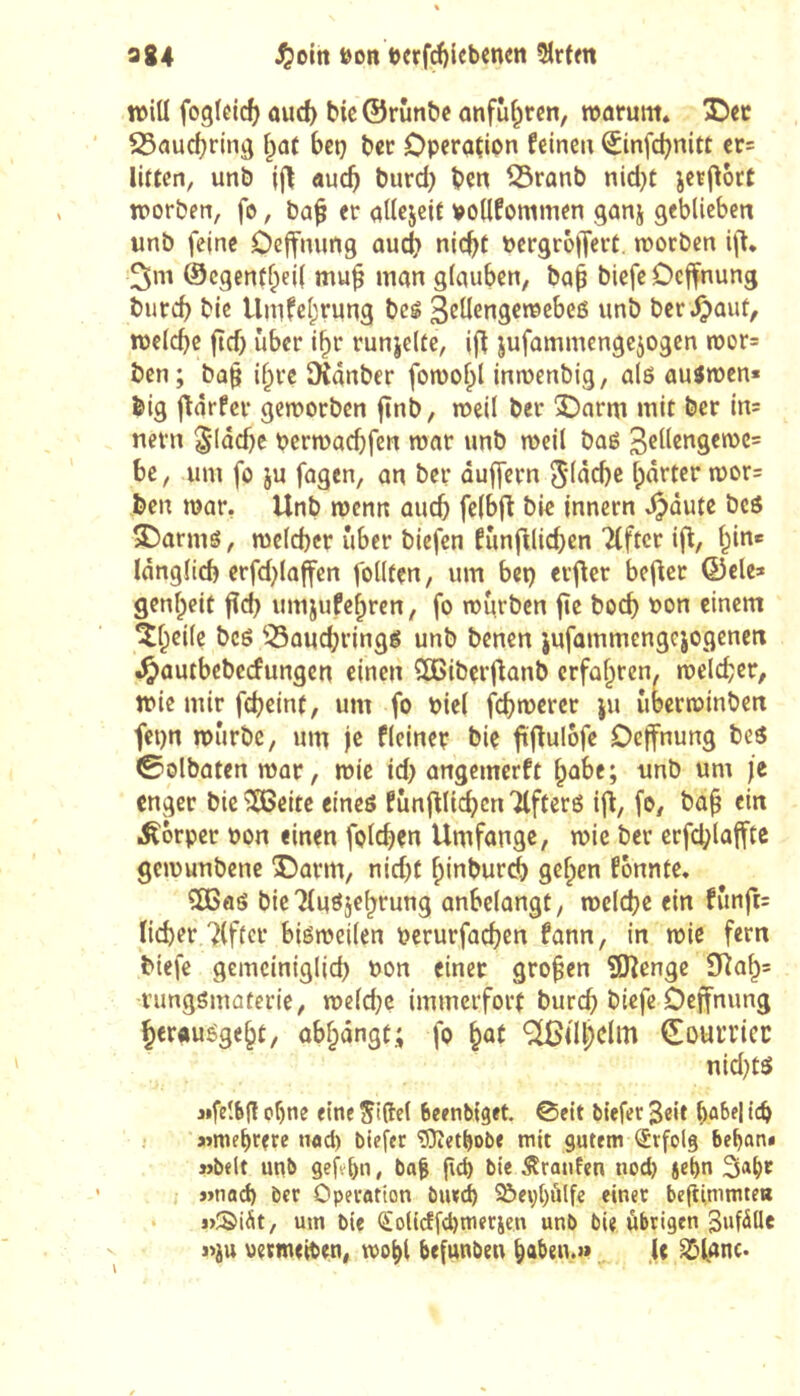984 öoit t)erfd)lcbcnen 5îrtm n>iÜ fogicid) oud) bicÖrünbc anfuf^rcn, itjarum» 25aud?rin9 bet} ber Operation feinen ^infd)nitt er= lUtcn, unb jf\ auch burd) ben ^ranb nid}t jetj^ort worben, fo, ba^ er allejeit voUfommen ganj geblieben unb feine Oeffnung audti nic^f pergroffert. worben i|l* ©cgenfl^eil mu^ man glauben, baè biefe Deffnung burd) bic Unifcl;rung bcê 3cllengewcbeß unb bergauf, welche fid) über i^r runjeUe, i|^ jufammcngc^ogen wor= ben; ba^ i^re ïKânber fowofpl inwenbig, alß außwen« big jtarfer geworben jtnb, weil ber 'SDarm mit ber in= nern flache berwachfen war unb weil baß be, um fo ju fagen, an ber duffem 5ddd)c harter wor= ben war, Unb wenn auch fclbft bie Innern ^dute bcö S5armö, welcher über biefen funftlichen Elfter ifl, hin* länglich erfd}laffen follten, um bet) erfler bef^er ©ele> genheit fld) umjufchren, fo würben fie hoch bon einem ^heile bcö 53auchringß unb benen jufammengejogenen .^autbebeefungen einen dßiberflanb erfahren, welcher, wie mir feheinf, um fo biel fchbJ^fer ju uberwinben fet)n würbe, um je fleiner bie ftflulofe Deffnung beß ©olbaten war, wie id) angemerft habe; unb um je enger bie ^eite eineö funfllichcnTlfterß if^, fo, bah i^orper bon einen folchen Umfange, wie ber erfd;laffte gewunbene 3barm, nid)t hinburch gehen fonnte. 5ßaö bieTInßjehrung anbelangt, welche ein fünft= lieber Elfter bißweilen berurfachen fann, in wie fern biefe gemeiniglich bon einer großen SJîenge 9îah= rungsmûterie, weld)e immerfort burch biefe Oeffnung heraußgeht, abhdngt; fo ^(Ihdm (Eourricc nid)tö jifelbg ohne eine Si(îcl Beenbiget ©eit tiefer Seit hüf>d ich »»mehrere nod) tiefer “lOîethote mit gutem Erfolg behan* »telt unt geführt, ta| gd) tie Oranten nod) jehn Saht »nad) ter Operation biuch ^ephülfe einer beftimmte« • »Si^it, um tie OLolidfdjmerjen unt tie übrigen 3»f^lle «JU permeiten, wohl befunten hahen.» .It ^fanc.