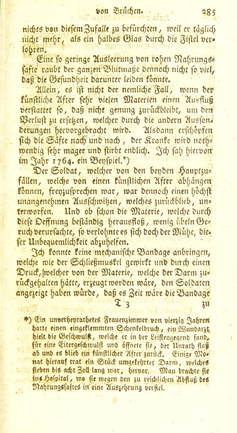 tion 35njd)m. . . 255 nichts bôit biefem3ufal(e 511 6efrircf;feti, weiï ov tâ^nd) ntd;t mc§r^ dô ein §albeé 0(aeî burcb bie ^ev» lo^ren. ^inc fo geringe 2(ugfecrung yjon rofien fûftc raubt ber ganjen-^fufma^c bennod; nid;t fo bief, ba^ bie ©efunb^eit barunter leiben fonnte. Tlüein, eô i)ï niç^t ber ncm(id)e goü, wenn ber funfllicb« 'yfter fefpr liefen îOîaterien einen 2(usf[u§ terfïattef fo, ba^ nicf)t genung jui'îicfbleibt, um ben 5periuft ju erfe^en, meld^cr bur(^ bie anbern 'îluéfon* berungen ^eroorgebroebt mirb. Tllsbann crfd^cpfen fîd) bie @ûftc nac^’ unb nacb , ber .^îranfe tuirb ncr§= raenbig fe^r mager unb jlirbt enblid}. fa^ §ierbon: im ^û^r 1764« ein ^et)fpie(/) î)cr 0o(bat, welc^jer bon ben bepben .<Çaupfju= fâüen, welche bon einen funfUicb^n TCfter ab^àngen fônnen, frepjufprec^en roar, mor bennoc^ einen i;bd;jt unangenehmen Ttnöfc^milen, mefebeé jurudbüeb, un» termorfen. Unb ob fd^on bie ÜQîaterie, n?eld}e bureb biefe Oeffnung bejldnbig hct’ûuôfio^, menig ube(n@e= ruct)berurfad}te, foberlohnteco jîcb bocbberîO^iûhc, bie. fer Unbegucmiicbfcit abjuhclfen. 2;cb konnte feine medbanifebe 55anbagc anbringen, tpciebe mie ber 0d}(ie^musfei gemirft unb bureb eden S)rucf, [melcber Pon ber îOtaterie, meidje berî)arm ju* rûcfgehûitcn batte, erjeugt worben mare, ben 0o(batcn angejeigt hüben mürbe, bah eé Seit mare bie^anbage î 3 iu ♦) ®in unwtbePfûtbeteé Srauenjimmer von vtevilci Sabren batte einen eingeflemmten 0d[)enfc(biucb, ein àSunCiaiili blelt bie ©efc^wulU, tt>e(c()e ec in bec geiftenyejjenb, fanb, fâc fine Sitecgefdjmulg unb ôjfnete ge, ber Hnrati) go§ â6 unb ei blieb ein fûngl(d)ec 7(ftec iuruef. Einige Wo. «at hierauf trat ein 0tûcf umgefehrter ©arm, meldet geben biö ad)t Soll lang war, i)er»or. Wau brachte ge ini^ofpltal, too ge megen ben ju reicl)licl)en 7(bgug betf S^ahrungefafteö in'eine Tluöichrung uergel.