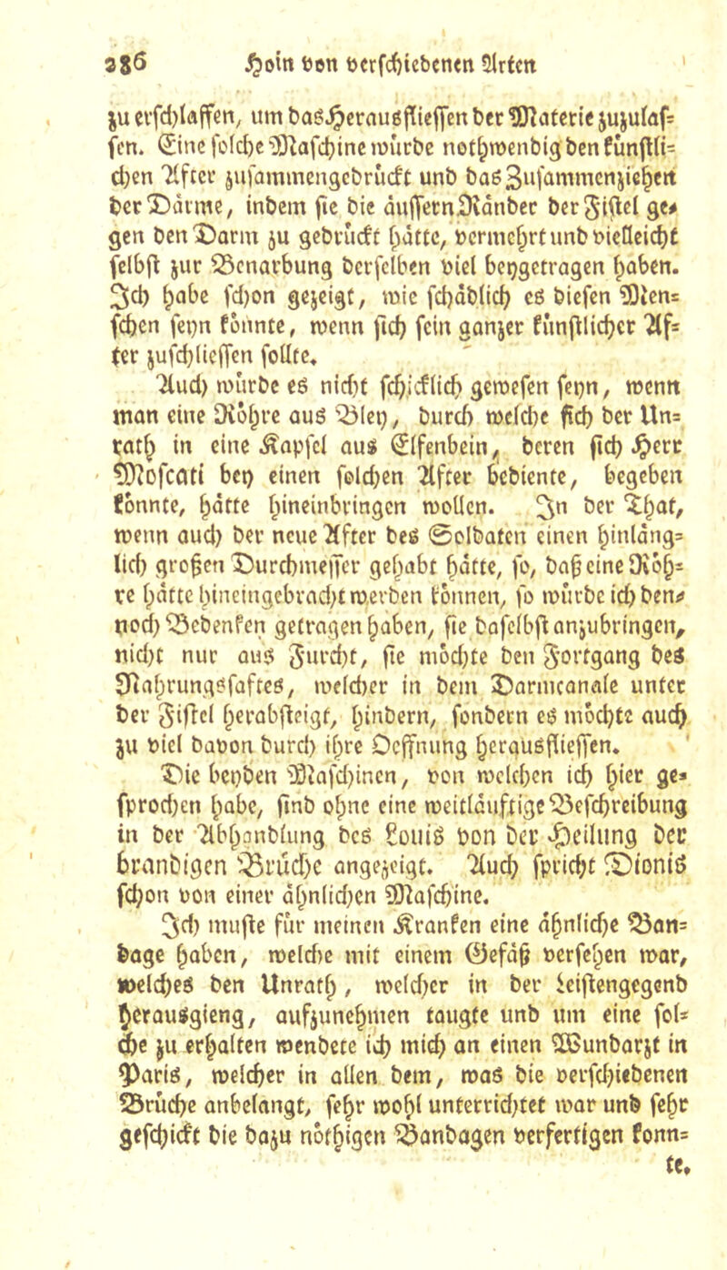 38Ö ^om ten t)crfcï)icbcn<ti Slrtm ju evfd)(affeti/ um boê^eraugjïieffen ber îDîaterte jujuïûf= fcn. ©ne fo(d)e •30Zafd}inc rüûrbe not^menbigbcnfùnjlK^ d)en Tlfcci’ juiammcngcbriicft unb baeSiifûmmcnjic^cit bcrDàime, inbem fie bie ûujfernSîânbcc bcr^ifld ge# gen bcnîJûrm ju gcbvudf flatte, bcrme^rtunbt>ieIIcic^É felbjlt jur ^Scnavbung bcrfclben biel beçgetragen fiaben. ^d) ^cibe fd)on gejeigt, mic fd)dblic^ cô biefen 50icn= fd)en fe^n founte, menu fic^ fein ganjet fîmj^lidjer ter jufdjiieiTen fodtc« Tlud) mûrbe eê nidit geroefen fei}n, memt mon eine Dvôi^vc ûuô iÔIeij, burd) mdebe fi(^ ber Un= rat^ in eine Ânpfcl au« Elfenbein ^ beren fîd) .^erc tOîofcciti bet) einen feld;en 2lfcer bebiente, begeben konnte, ^otte f^ineinbvingen moUen. ber menn aud) bev neue îlfter beé 0clbafcn einen binlâng= lid) großen î)urd)me|Tcr gef^abt fo, baf eineOîô^s te (patte bincingebvad}traerben tonnen^ fo miii-beidpben;# tiodp^ebenfen getragen ^aben^ fie bafcfbflanjubringcn, nid}t nur au« modjte beu Fortgang beö Diafprung«fafteö/ n>c(d)er in bem 35armcana(c unter ber 3‘ific( fperab|ie{gf, (pinbern, fonbeen e« mbebte auc^ ju biel babon burd) ifpre Deffnung (pergüéfiieffen. î)ie bet)ben i9tafd)inen/ bou tbcldpen Icf) (picr gc» fprodpen (pabe, finb o(pnc eine ibeitlduftige^efcbrcibung in ber 2lb(panb(ung bc« £oui« bon bet ^Ç)cilung bec bcanbigen 'j^rudpe ange^cigt. 7(ud) fpridpt (Dtoniö febon bon einer äfpnlidpcn SO^afcbinc. 3d) mufte fur meinen Äranfen eine äbn(id)e ^an= bogc fpaben, mcld)e mit einem @efd§ berfefpen mar, »elcbc« ben Unratfp, me(d)cr in ber ieiflengcgenb Çerau«gieng, aufjunebmen taugte unb um eine fot* dbc ju erfpalten menbete ieb »nicb ÎSJunbarjt in ^art«, melcber in allen bem, maö bie berfdpiebenen 25rücbc anbefangt, fe^r mob( unterridptet ibar unb fe^c gefebi^f notbigen ^anbagen berfertigen fonn= te.