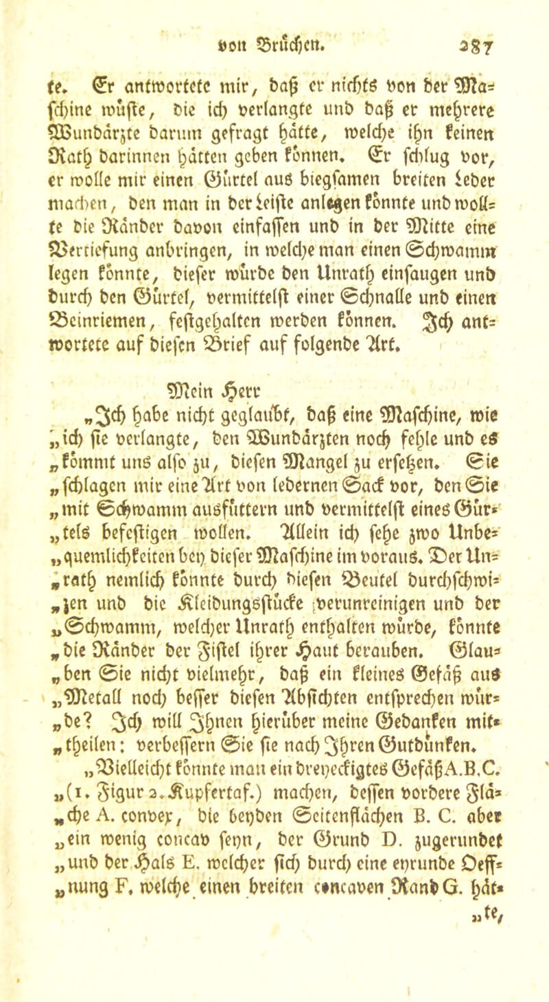 te» antwortete mir, &a^ er niffjtë non ber tSîa^ fd)ine mûjle, bic id) ncrlongte unb bap et mehrere ÇOBunbârjtc banim gefragt ^dtte, weidje i§n feinen Diat§ barinnen l^dttcn geben fénnen» ^r fdifug nor, er wolle mir einen 0îirtel nus biegfamen breiten lebet marinen, ben man in berleif^e anlegenfbnnte unbn)oü= (e bie Üîdnber banon cinfoffen unb in bet îOîifte eine S5erticfung anbringen, in mc(d;e man einen @d)roamm legen fbnntc, biefer würbe ben Unrntf^ einfaugen unb bureb ben ©urtef, nermitteijî einer ©djnaüe unb einen IScinriemen, feflgebaltcn werben fonnem ant= »ortete auf biefen S3tief auf folgenbe Ttrt. ?0iein ^etr w3cb ^o,ht nid)t gcgiaiibf, ba^ eine îOîafcbinC/ »i« i,id) jic oeriangte, ben 5öunbdrjten noch fefilc unb e« „fommt uns aifo ju, biefen ÜKangel ju erfe|en. ©ic „febiagen mir eine'Hrt von (ebcrnen©ac! bor, bcn©ie „mit ©cbwamm ausfuttevn unb vermitfeijl eines@ür» „teis befcfîigen wollen» 'iiüein id) fc^e jwo Unbe^ „guemli^feiten bei) biefer 3î?afd)ine im voraus» ©er Un= „ratb nemlicb fonnte burd) biefen ^eutei burd}fcbwi= „Jen unb bie ^(eibungsflucfe -verunreinigen unb ber „©cbwamm, weid}er Unrafb enthalten würbe, fonntc „bie Dvdnber ber i^f^r -^ûut berauben, ©iau^ „ben @ie nidjt vielmehr, ba^ ein f(eines @efd^ aus „^etaü nod; beffer biefen 7(bftd}ten entfpreeben wür» „bc? ©ebanfen mit* „ t^cilen : verbeffern ©ie fie naef) ©utbunfen» „^ieüeid}t fonnte man ein breperfigteS ©efd^A.B.C» »(i» 5igur a.Äupfertaf.) machen, bejfcn vorbere ^d)6 A. convep, bie bepben ©citenfideben B. C. aber „ein wenig concav fepn, ber ©runb D. jugerunbef „unb ber .^als E. wc(cber ftd) burd) eine eprunbe Dejf* „nung F. welche einen breiten cincaven IXanbG. ^dt* «te,