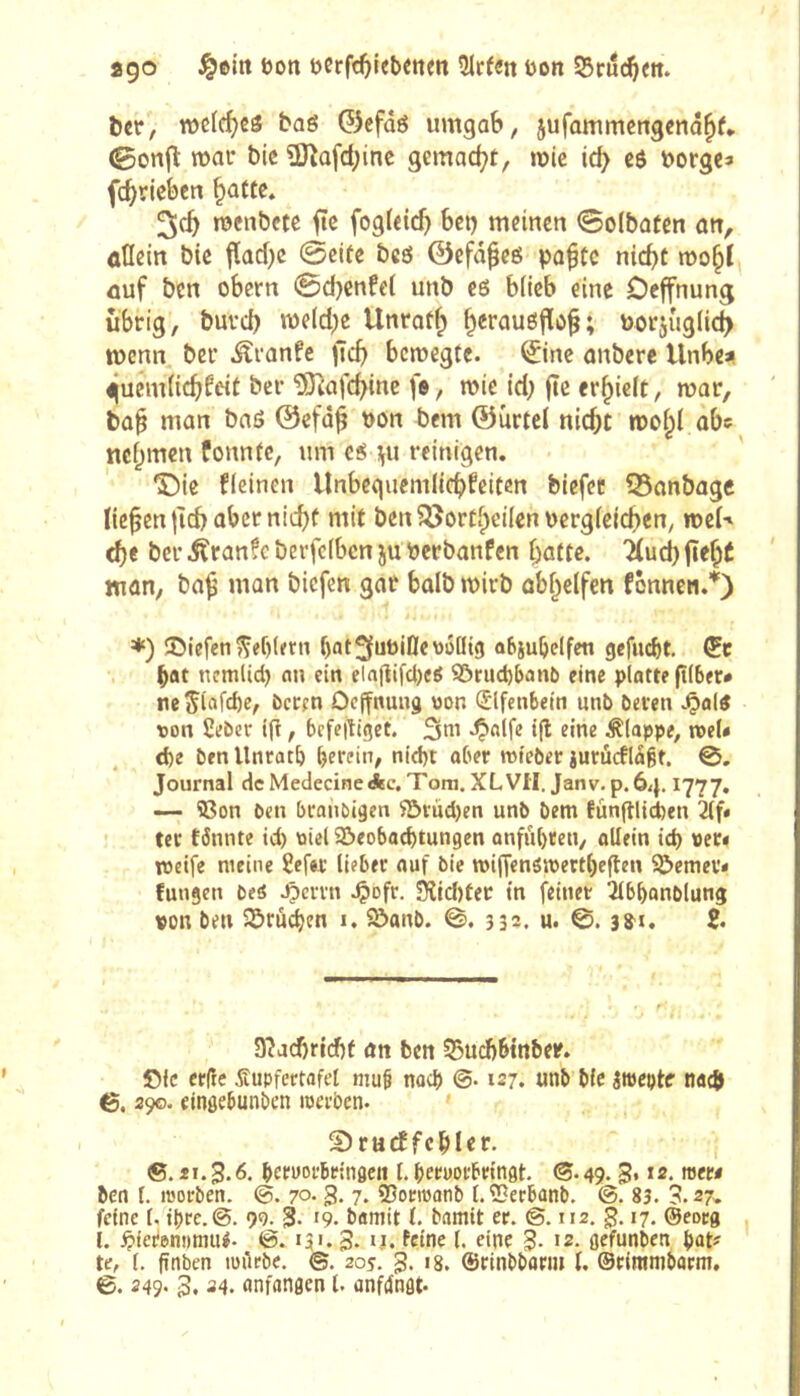ago öon uerfc^iebcttm îJrfen Don S5cuc^ett. ber, wclcf^êô baé 0efûô umgab, jufammengena^f* 0onfl: mar bic Ü)îûfd;ine gemad^t, mie id> eô borgen fc^rieben §attc* 3cb menbete ftc fogfetd) bci) meinen ©oibaten an, allein bie tïad)e (Seite bcö ©cfâ^eé pafte nid)t mo^I ûuf ben obern 0d}enfet unb es blicb eine Oeffnung übrig, burd) meld^e Unrot^ ^erauôjïo^; borjug(id> mcnn ber .^ranfe jic^> bcmegfc. ©ne onbere llnbcai ejucmiicbfeit ber ÎÔ^afc^inc fa, mie id; (te erlieft, mar, bû§ man baö ©efd^ bon bem ©urtel niebt mo^( abc ncfjtrten fonntc, um es ;^u reinigen. ®ie ficinen Unbeguemlicbfeiten biefet 93anbagc lichen |icb aber nid)f mit ben^ôorti^eilenbcrgieicben, mei' cbe ber ifranfc berfefbcn ju berbanfen batte. 'Huet) fiebÉ man, ba^ man biefen gar balb mirb obbelfen fonnen.’'') ♦) îDiefen Reblern bat^fubiÔewôûig objubelfett gcfu(i)t. bat nemlid) cm ein elajîifd)«^ S5rud)ban6 eine platte ftiber* ne5ii»fd)e^ öccen Oeffnung won (Jlfenbetn unb beten won Seber ig, bcfe|llget. 3m .^alfe t(l eine klappe, meU d)e benllnratb betfin^ nid)t aber mteber iurûcfldgt. 0. Journal dcMedecineAc. Tom. XLVfl. Janv. p. 64.1777. — Con ben btaiibigen 5S>tùd)en unb bem fûnfllid)cn tec tönnte td) wiel S&eobad>tun9cn onfubten, allein id) wer« tweife meine 8efet lieber auf bie mijfenôiwertfieften 9î>emer« fungen beô .Çerrn .Çiofr. 9îid)ter tn feinet îlbbonblung won ben Sprüchen i. 5ôanb. 0. 332. u. 3^1. 2- 3îacf)ri(f)f an ben 55ud)6tnber. Oie crlîe Supfertafet mub noeJ) ©• 127. unb bie itwcpte nac{j 6. 390. eingebunben iwerben. Sturffcbler. ®. 31.3* brtworbeinflen I. beruorbringt ®. 49.3* *2. »«w ben I. ittorben. 70* 3- 7* ®onwanb l.'iBerbanb. 83. 3.27^ feine (. ibre.©. 9g. 3- '9- bamit t. bamit er. ©. 112, g. 17. ©eoeg l. ^lierennmiU. ©. U'. 3* ffioe (. eine 8* 12. gefunben pat# te, l. fînben iwilrbe. ©. 205. 3* ‘8. ®rinbbari» l. ©cinimbatm, B. 249- 3. ^4. «nfangen t. anfdngt.