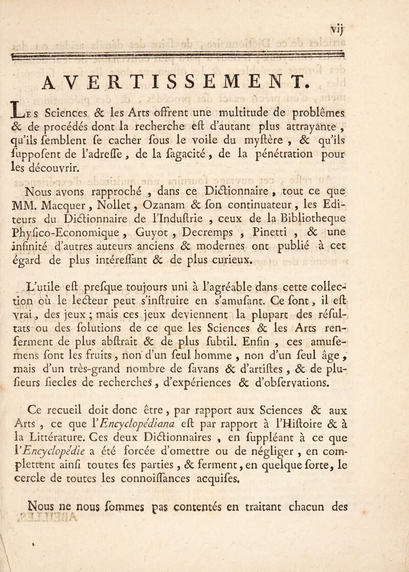 — - - • I ViJ U 4 ■- , • . — —?== AVERTISSEMENT. • ' * ... .;• ^ ^ i • C ■ . ’ Le s Sciences 8c les Arts offrent une multitude de problèmes & de procédés dont la recherche eft d’autant plus attrayante , qu’ils Semblent fe cacher fous le voile du myftère , 8c qu’ils fuppofent de i’adrefle, de la fagacité, de la pénétration pour les découvrir. * p f * *' ; , :. t . ; . . | • • • Nous avons rapproché , dans ce Diétionnaire , tout ce que MM. Macquer, Nollet, Ozanam 8c fon continuateur, les Edi- teurs du Diéiionnaire de l’Induftrie , ceux de la Bibliothèque Phyfico-Economique, Guyot , Decremps , Pinetti , 8c une infinité d’autres auteurs anciens & modernes ont publié à cet égard de plus intéreffant 8c de plus curieux. L’utile eft prefque toujours uni à l’agréable dans cette collec- tion où le leéleur peut s’inftruire en s’amufant. Ce font, il eft vrai, des jeux ; mais ces jeux deviennent la plupart des réfui- tats ou des folutions de ce que les Sciences 8c les Arts ren- ferment de plus abftrait & de plus fubtil. Enfin , ces amufe- mens font les fruits, non d’un feul homme , non d’un feul âge , maïs d’un très-grand nombre de favans 8c d’artiftes, 8c de plu- fieurs fiecles de recherches, d’expériences 8c d’obfervations. Ce recueil doit donc être, par rapport aux Sciences & aux Arts , ce que 1 ’ Encyclopédiana eft par rapport à l’Hiftoire 8c à la Littérature. G es deux Diétionnaires , en fuppléant à ce que Y Encyclopédie a été forcée d’omettre ou de négliger , en com- plettent ainfi toutes fes parties, 8c ferment, en quelque forte, le cercle de toutes les connoiffances acquifes. Nous ne nous fommes pas contentés en traitant chacun des * ! ■ y f t >■ ' %  ' * ' 4 ' e ' i J* \ I * f