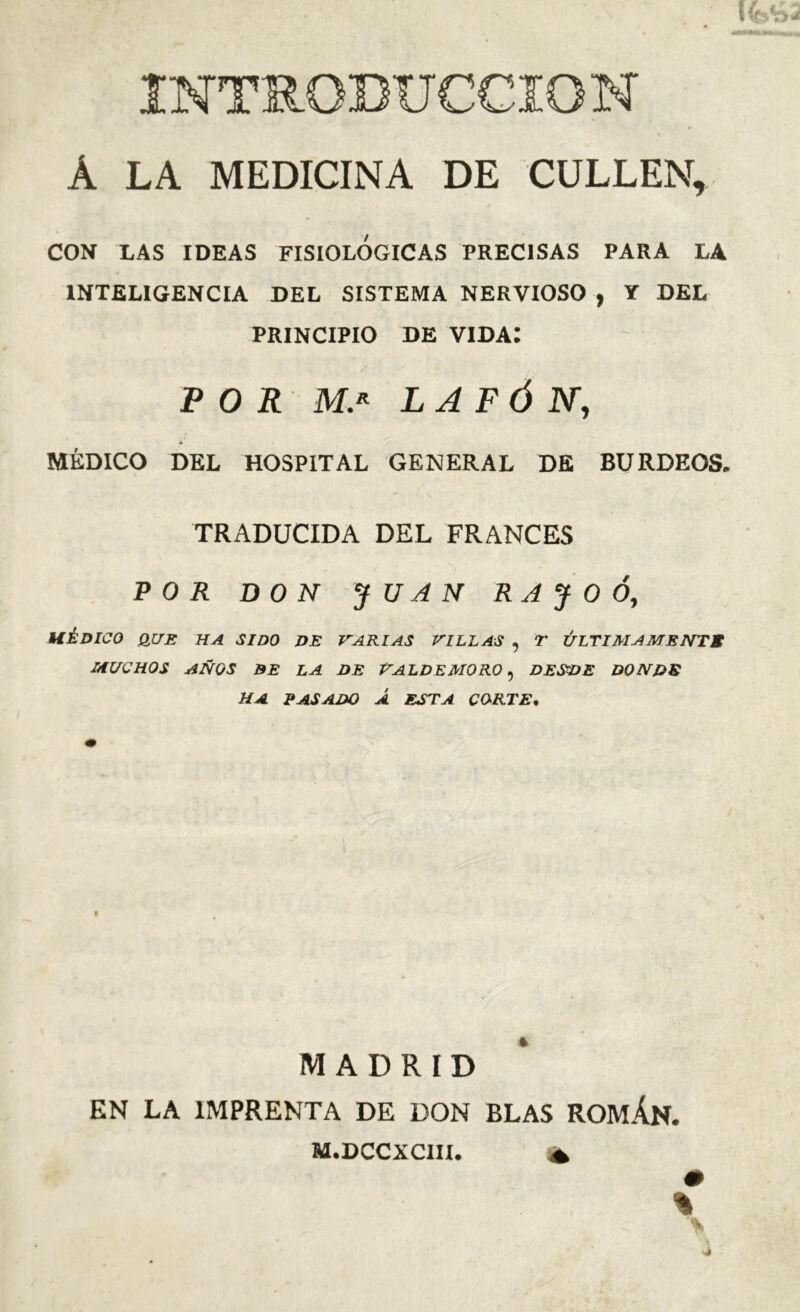 CON XAS IDEAS FISIOLOGICAS PRECISAS PARA LA INTELIGENCIA DEL SISTEMA NERVIOSO , Y DEL PRINCIPIO DE vida; P O R L A FÓ N, A MÉDICO DEL HOSPITAL GENERAL DE BURDEOS. TRADUCIDA DEL FRANCES POR DON JUAN R A J O Ó, MÉDICO B.UE HA SIDO DE VARIAS VILLAS , T ÚLTIAIAMENTS MUCHOS AÑOS BE LA DE VALDEMORO, DESVE DONDS HA PASADO Á ESTA CORTE. MADRID EN LA IMPRENTA DE DON BLAS ROMÁN. M.DCCXCIII. ^ %