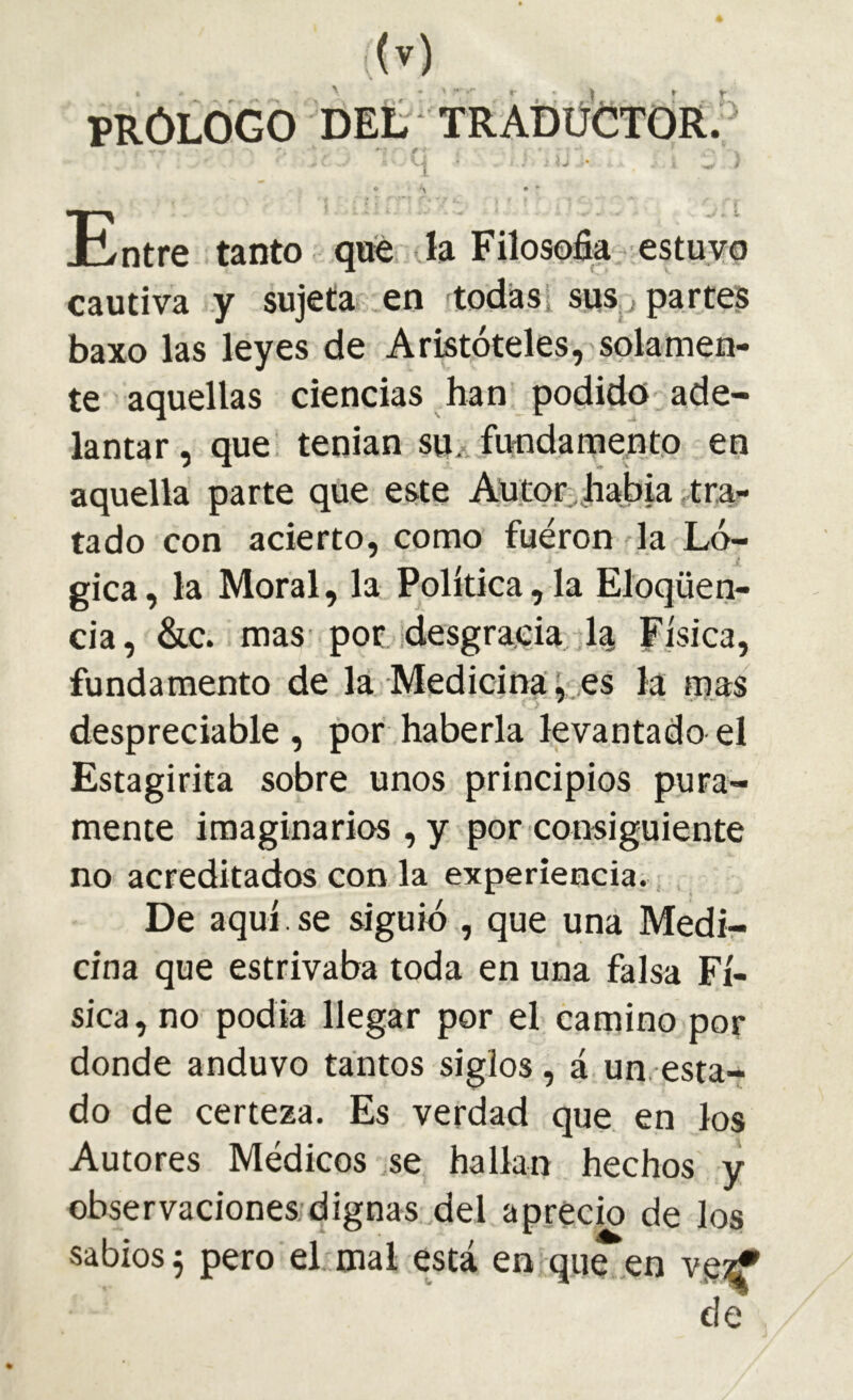 PRÓLOGO DEL TRÀDÜCTORJ Entre tanto qne la Filosofía; estuvo cautiva y sujeta en todàSi sus j partes baxo las leyes de Aristóteles, solamen- te aquellas ciencias han podido ade- lantar , que tenian suAfundamento en aquella parte que este Aütor^jlíabia ^trn- tado con acierto, como fueron la Ló- gica, la Moral, la Política,la Eloqüen- cia, &c. mas por idesgraeia 1^ Física, fundamento de la Medicinales la mas despreciable , por haberla levantado el Estagirita sobre unos principios pura- mente imaginarios , y por consiguiente no acreditados con la experiencia; De aquí. se siguió , que una Medi- cina que estrivaba toda en una falsa Fí- sica, no podía llegar por el camino por donde anduvo tantos siglos, á un, esta- do de certeza. Es verdad que en los Autores Médicos .se hallan hechos y observaciones dignas del aprecio de los sabios 5 pero el mal está en que ,en